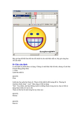 Bây gi b n ã bi t làm th nào     chu n b cho m t bi u m u in, bây gi cùng h c
AS c n thi t

II> Các câu l nh
Có hai l nh in chính ư c s d ng. Chúng có m t khác bi t r t nh , nhưng v căn b n
là ho t ng gi ng nhau.
1- Print
L nh th nh t là

QUOTE
Print

L nh này bao g m hai tham s . Tham s th nh t là i tư ng in. Thương là
timeline chính, ho c "_root". B n cũng có th s d ng
"this". Tuy nhiên, n u b n không mu n in nh ng frame trong movie, b n có th s
d ng tham chi u t i movie ó.
Tham s th hai là m t trong ba tuỳ ch n sau :

QUOTE
bframe


QUOTE
bmovie
 