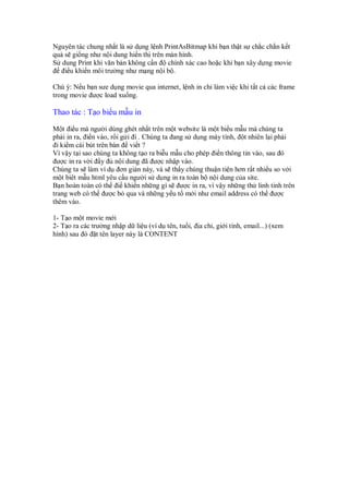 Nguyên tác chung nh t là s d ng l nh PrintAsBitmap khi b n th t s ch c ch n k t
qu s gi ng như n i dung hi n th trên màn hình.
S dung Print khi văn b n không c n    chính xác cao ho c khi b n xây d ng movie
   i u khi n môi trư ng như m ng n i b .

Chú ý: N u b n sưe d ng movie qua internet, l nh in ch làm vi c khi t t c các frame
trong movie ư c load xu ng.

Thao tác : T o bi u m u in

M t i u mà ngư i dùng ghét nh t trên m t website là m t bi u m u mà chúng ta
ph i in ra, i n vào, r i g i i . Chúng ta ang s d ng máy tính, t nhiên l i ph i
  i ki m cái bút trên bàn vi t ?
Vì v y t i sao chúng ta không t o ra bi u m u cho phép i n thông tin vào, sau ó
  ư c in ra v i y       n i dung ã ư c nh p vào.
Chúng ta s làm ví d ơn gi n này, và s th y chúng thu n ti n hơn r t nhi u so v i
m t biêt m u html yêu c u ngư i s d ng in ra toàn b n i dung c a site.
B n hoàn toàn có th i khi n nh ng gì s ư c in ra, vì v y nh ng th linh tinh trên
trang web có th ư c b qua và nh ng y u t m i như email address có th ư c
thêm vào.

1- T o m t movie m i
2- T o ra các trư ng nh p d li u (ví d tên, tu i,   a ch , gi i tính, email...) (xem
hình) sau ó t tên layer này là CONTENT
 