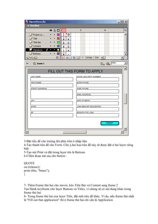 3- t tiêu cho trư ng lên phía trên ô nh p li u
4-T o thanh tiêu cho Form. Chú ý,hai lo i tiêu    này s   ư c   t   hai layer riêng
bi t .
5-T o nút Print và t trong layer tên là Buttons
6-CHèn o n mã sau cho button :

QUOTE
on (release){
print (this, "bmax");
}


7- Thêm Frame th hai cho movie, kéo Title Bar và Content sang frame 2
T o blank keyframe cho layer Buttons và Titles, vì chúng s có n i dung khác trong
frame th hai
8- Trong frame th hai c a layer Title, t m t tiêu khác. Ví d , n u frame th nh t
là "Fill out that application" thì frame th hai ch c n là Appilcation
 