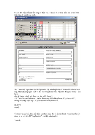 9- Sau ó, bi u m u ã s n sàng     i n vào. Tiêu   cũ s bi n m t, b n có th nhìn
th y tiêu m i trong hình..




10- Thêm m t layer m i tên là Signature. t m t keyframe frame th hai c a layer
này. Thêm ư ng ngăn cách và a ch trong frame này. N u làm úng thì frame 1 c a
layer
này s không có gì, n i dung ch t n t i frame 2
11- Thêm layers tên Frame Labels . t trong ó hai keyframe. Keyframe th 2,
chúng ta t ký hi u "#p" . Keyframe th nh t chèn code

QUOTE
stop();


Test movie c a b n. B n hãy i n vào bi u m u ó, và n nút Print. Frame th hai s
 ư c in ra v i tiêu "Application", ch ký, và a ch ...

Tóm t t
 