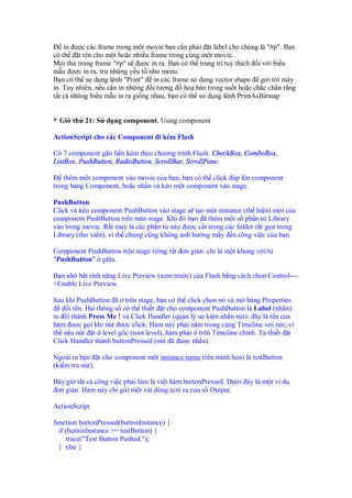 in ư c các frame trong m t movie b n c n ph i t label cho chúng là "#p". B n
có th    t tên cho m t ho c nhi u frame trong cùng m t movie.
M i th trong frame "#p" s ư c in ra. B n có th trang trí tuỳ thích i v i bi u
m u ư c in ra, tr nh ng y u t như menu.
B n có th s d ng l nh "Print" in các frame s d ng vector shape g i t i máy
in. Tuy nhiên, n u c n in nh ng i tư ng      ho bán trong su t ho c ch c ch n r ng
t t c nh ng bi u m u in ra gi ng nhau, b n có th s d ng l nh PrintAsBitmap


  Gi th 21: S d ng component, Using component

ActionScript cho các Component i kèm Flash

Có 7 component g n li n kèm theo chương trình Flash: CheckBox, ComboBox,
ListBox, PushButton, RadioButton, ScrollBar, ScrollPane.

    thêm m t component vào movie c a b n, b n có th click úp lên component
trong b ng Component, ho c nh n và kéo m t component vào stage.

PushButton
Click và kéo component PushButton vào stage s t o m t instance (th hi n) m i c a
component PushButton trên màn stage. Khi ó b n ã thêm m t s ph n t Library
vào trong movie. R t may là các ph n t này ư c c t trong các folder r t g n trong
Library (thư vi n), vì th chúng cũng không nh hư ng m y n công vi c c a b n.

Component PushButton trên stage trông r t ơn gi n: ch là m t khung v i t
"PushButton" gi a.

B n nh b t tính năng Live Preview (xem trư c) c a Flash b ng cách ch n Control---
>Enable Live Preview.

Sau khi PushButton ã trên stage, b n có th click ch n nó và m b ng Properties
     i tên. Hai thông s có th thi t t cho component PushButton là Label (nhãn):
ta i thành Press Me ! và Click Handler (qu n lý s ki n nh n nút): ây là tên c a
hàm ư c g i khi nút ư c click. Hàm này ph i n m trong cùng Timeline v i nút; vì
th n u nút t level g c (root level), hàm ph i trên Timeline chính. Ta thi t t
Click Handler thành buttonPressed (nút ã ư c nh n).

Ngoài ra b n t cho component m t instance name (tên minh h a) là testButton
(ki m tra nút).

Bây gi t t c công vi c ph i làm là vi t hàm buttonPressed. Dư i ây là m t ví d
 ơn gi n. Hàm này ch g i m t vài dòng text ra c a s Output:

ActionScript

function buttonPressed(buttonInstance) {
  if (buttonInstance == testButton) {
     trace("Test Button Pushed.");
  } else {
 