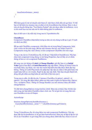 trace(buttonInstance._name);
    }
}


M i hàm qu n lý nút s chuy n m t tham s : m t tham chi u n nút g i hàm. Vì th
b n có th ki m tra instance này có ph i có tên là testButton hay không. Hàm ví d
trên s chuy n thông báo "Test Button Pushed" n u nút ư c nh n là testButton, và in
ra tên minh h a c a nút n u nút b nh n không ph i là testButton.

B n có th xem ví d m u này trong movie 21pushbutton.fla.

CheckBoxes
Component CheckBox (h p ki m) tương t như cái mà chúng ta ã t o        gi 15 (anh
em d ch sau nhé).

    t o m t CheckBox component, click úp vào nó trong b ng Components, ho c
click và kéo nó lên trên stage. t o m t instance th hai, m folder Flash UI
Components trong thư vi n Library và kéo component CheckBox lên trên stage.

Trong ví d movie 21checkboxes.fla, tôi ã t o 3 h p ki m (CheckBoxes). N u b n
ch n m t component trong chúng và m b ng Properties, b n s th y nó có nhi u
thông s hơn so v i component PushButton.

B sung vào các thông s Label và Change Handler, gi ây b n có c Initial
Value (giá tr ban u) và Label Placement (s p x p nhãn). Thông s Initial Value là
true ho c false, tùy thu c vào vi c b n mu n h p ki m ban u ư c ánh d u hay
không. Thông s Label Placement cho phép b n s p x p các nhãn bên ph i ho c trái
(right ho c left) so v i ô ki m. Right là s p x p m c nh. N u b n chuy n thành left,
dòng ch ghi nhãn c a h p ki m s xu t hi n bên trái c a ô.

Trong movie m u, tôi t tên cho 3 instance CheckBox là option1, option2, và
option3. Tôi cũng t nhãn (label: ph n text bên c nh ô ki m) là Option One, Option
Two, và Option Three. Thông s Change Handler c a m i instance ư c i thành
changeOptions.

Tôi t hàm changeOptions trong timeline chính. Hàm này s ư c th c thi khi nào
m t trong các h p ki m CheckBox ư c click vào. Nó s g i tên và tr ng thái m i
c a CheckBox ra c a s Output.

ActionScript

function changeOptions(checkBoxInstance) {
  trace(checkBoxInstance._name+": "+checkBoxInstance.getValue());
}


Trong 21checkboxes.fla, tôi cũng thêm vào m t component PushButton. Nút này
  ư c t tên là doneButton và s g i hàm buttonPressed. Hàm này s l p i l p l i v i
t t c các CheckBox và g i tr ng thái c a chúng ( ư c ánh d u hay chưa) ra c a s
 