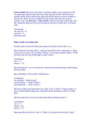 Local variable (bi n s c c b ), khác v i global variable, local variable ch có tr
truy c p trong cùng m t o n code, hay trong cùng m t timeline. Khi dùng local
variable thì khi ra kh i timeline hay o n code ó thì Flash s xoá local variable ra
kh i b nh . Mu n t o local variable thì dùng t khoá var trư c tên c a local
variable, ví d : var myLocal = "This is local"; B n ch c n dùng t khoá var 1 l n
thôi, nh ng l n dùng sau ó thì ch c n dùng tên c a local variable thôi. Ví d o n
code:

ActionScript
var myLocal = 9;
myLocal = 11;
trace(myLocal);


Phép so sánh và các phép tính

So sánh 2 giá tr trong AS r t ơn gi n, dùng các ký hi u toán h c như <, >, =

Khi n nh giá tr thì dùng d u =, và cho khác bi t thì khi so sánh dùng ==. o n
code sau xét coi giá tr c a a có b ng 7 không, và in k t qu ra output window. Và khi
test o n code sau, b n s th y true output window

ActionScript
var a = 7;
trace(a == 7);

N u b n dùng l n = v i == thì s b l i         runtime ch Flash s không có th tìm ư c
l i này cho b n.

B n có th dùng ==          so sánh 2 chu i m u t :

ActionScript
var myString = "Hello World.";
trace(myString == "Hello World.");
trace(myString == "hello world.");

Khi b n test o n code trên thì b n s có ư c "true" và "false" output window, vì
l n so sánh th nh t thì b ng nhau, nhưng l n th hai thì không vì ch H và h khác
nhau.

N u b n mu n th coi 2 giá tr có khác nhau không thì dùng ky hi u !=

ActionScript
var a = 7;
trace(a != 9);
trace(a != 7);

Hàm trace        u tiên s cho ra "true" vì 7 khác 9, và cái th hai thì s cho ra "false"
 