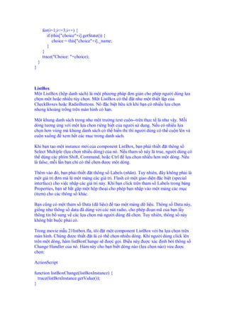 for(i=1;i<=3;i++) {
           if (this["choice"+i].getState()) {
              choice = this["choice"+i]._name;
           }
        }
        trace("Choice: "+choice);
    }
}



ListBox
M t ListBox (h p danh sách) là m t phương pháp ơn gi n cho phép ngư i dùng l a
ch n m t ho c nhi u tùy ch n. M t ListBox có th t như m t thi t l p c a
CheckBoxes ho c RadioButtons. Nó c bi t h u ích khi b n có nhi u l a ch n
nhưng kho ng tr ng trên màn hình có h n.

M t khung danh sách trong như m t trư ng text cu n--trên th c t là như v y. M i
dòng tương ng v i m t l a ch n riêng bi t c a ngư i s d ng. N u có nhi u l a
ch n hơn vùng mà khung danh sách có th hi n th thì ngư i dùng có th cu n lên và
cu n xu ng xem h t các m c trong danh sách.

Khi b n t o m t instance m i c a component ListBox, b n ph i thi t t thông s
Select Multiple (l a ch n nhi u dòng) c a nó. N u tham s này là true, ngư i dùng có
th dùng các phím Shift, Command, ho c Ctrl l a ch n nhi u hơn m t dòng. N u
là false, m i l n b n ch có th ch n ư c m t dòng.

Thêm vào ó, b n ph i thi t t thông s Labels (nhãn). Tuy nhiên, ây không ph i là
m t giá tr ơn mà là m t m ng các giá tr . Flash có m t giao di n c bi t (special
interface) cho vi c nh p các giá tr này. Khi b n click trên tham s Labels trong b ng
Properties, b n s b t g p m t h p tho i cho phép b n nh p vào m t m ng các m c
(item) cho các thông s khác.

B n cũng có m t tham s Data (d li u) t o m t m ng d li u. Thông s Data này,
gi ng như thông s data ã dùng v i các nút radio, cho phép o n mã c a b n l y
thông tin b sung v các l a ch n mà ngư i dùng ã ch n. Tuy nhiên, thông s này
không b t bu c ph i có.

Trong movie m u 21listbox.fla, tôi t m t component ListBox v i ba l a ch n trên
màn hình. Chúng ư c thi t t là có th ch n nhi u dòng. Khi ngư i dùng click lên
trên m t dòng, hàm listBoxChange s ư c g i. i u này ư c xác nh b i thông s
Change Handler c a nó. Hàm này cho b n bi t dòng nào (l a ch n nào) v a ư c
ch n:

ActionScript

function listBoxChange(listBoxInstance) {
  trace(listBoxInstance.getValue());
}
 