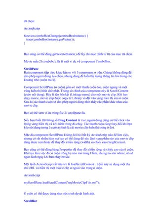 ã ch n:

ActionScript

function comboBoxChange(comboBoxInstance) {
  trace(comboBoxInstance.getValue());
}


B n cũng có th dùng getSelectedIndex()     l y ch m c (tính t 0) c a m c ã ch n.

Movie m u 21combobox.fla là m t ví d v component ComboBox.

ScrollPane
Hai component ti p theo khác h n so v i 5 component trên. Chúng không dùng
cho phép ngư i dùng l a ch n, nhưng dùng hi n th lư ng thông tin l n trong các
kho ng nh (cu n mà l ).

Component ScrollPane (ô cu n) g m có m t thanh cu n d c, cu n ngang và m t
vùng hi n th hình ch nh t. Thông s chính c a component này là Scroll Content
(cu n n i dung). ây là tên liên k t (Linkage name) cho m t movie clip. Khi b n
ch y movie, movie clip ư c copy t Library và t vào vùng hi n th c a ô cu n.
Sau ó các thanh cu n s cho phép ngư i dùng nhìn th y các ph n khác nhau c a
movie clip.

B n có th xem ví d trong file 21scrollpane.fla.

N u b n thi t t thông s Drag Content là true, ngư i dùng cũng có th click vào
trong vùng hi n th và kéo hình trong ó ch y. Các thanh cu n cũng thay i khi b n
kéo n i dung trong ô cu n (chính là cái movie clip hi n th trong ô ó).

M c dù component ScrollPane không òi h i b t kỳ ActionScript nào làm vi c,
nhưng có r t nhi u hàm mà b n có th dùng xác nh xem ph n nào c a movie clip
 ang ư c xem ho c thay i chi u r ng (width) và chi u cao (height) c a ô.

B n cũng có th dùng b ng Properties thay i chi u r ng và chi u cao c a ô cu n.
Khi b n làm vi c ó, ô cu n trông b méo mó trong Flash, nhưng no star where, nó s
ngon lành ngay khi b n ch y movie.

M t l nh ActionScript r t h u ích là loadScrollContent . L nh này s d ng m t   a
ch URL và hi n th m t movie clip ngoài vào trong ô cu n.

ActionScript

myScrollPane.loadScrollContent("myMovieClipFile.swf");


Ô cu n có th   ư c dùng như m t trình duy t hình nh.

ScrollBar
 