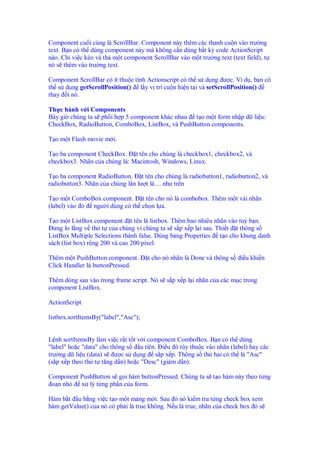 Component cu i cùng là ScrollBar. Component này thêm các thanh cu n vào trư ng
text. B n có th dùng component này mà không c n dùng b t kỳ code ActionScript
nào. Ch vi c kéo và th m t component ScrollBar vào m t trư ng text (text field), t
nó s thêm vào trư ng text.

Component ScrollBar có ít thu c tính Actionscript có th s d ng ư c. Ví d , b n có
th s d ng getScrollPosition() l y v trí cu n hi n t i và setScrollPosition()
thay i nó.

Th c hành v i Components
Bây gi chúng ta s ph i h p 5 component khác nhau t o m t form nh p d li u:
CheckBox, RadioButton, ComboBox, ListBox, và PushButton components.

T o m t Flash movie m i.

T o ba component CheckBox. t tên cho chúng là checkbox1, checkbox2, và
checkbox3. Nhãn c a chúng là: Macintosh, Windows, Linux.

T o ba component RadioButton. t tên cho chúng là radiobutton1, radiobutton2, và
radiobutton3. Nhãn c a chúng l n lư t là ... như trên

T o m t ComboBox component. t tên cho nó là combobox. Thêm m t vài nhãn
(label) vào ó ngư i dùng có th ch n l a.

T o m t ListBox component t tên là listbox. Thêm bao nhiêu nhãn vào tuỳ b n.
   ng lo l ng v th t c a chúng vì chúng ta s s p x p l i sau. Thi t t thông s
ListBox Multiple Selections thành false. Dùng b ng Properties t o cho khung danh
sách (list box) r ng 200 và cao 200 pixel.

Thêm m t PushButton component.        t cho nó nhãn là Done và thông s   i u khi n
Click Handler là buttonPressed.

Thêm dòng sau vào trong frame script. Nó s s p x p l i nhãn c a các m c trong
component ListBox.

ActionScript

listbox.sortItemsBy("label","Asc");


L nh sortItemsBy làm vi c r t t t v i component ComboBox. B n có th dùng
"label" ho c "data" cho thông s    u tiên. i u ó tùy thu c vào nhãn (label) hay các
trư ng d li u (data) s ư c s d ng s p x p. Thông s th hai có th là "Asc"
(s p x p theo th t tăng d n) ho c "Desc" (gi m d n).

Component PushButton s g i hàm buttonPressed. Chúng ta s t o hàm này theo t ng
 o n nh   x lý t ng ph n c a form.

Hàm b t u b ng vi c t o m t m ng m i. Sau ó nó ki m tra t ng check box xem
hàm getValue() c a nó có ph i là true không. N u là true, nhãn c a check box ó s
 