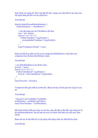 ư c thêm vào m ng ó. Khi vòng l p k t thúc, m ng own ch a b t kỳ l a ch n nào
mà ngư i dùng ã làm v i các check box.

ActionScript

function buttonPressed(buttonInstance) {
  if (buttonInstance == doneButton) {

    // sưu t p m ng c a các CheckBoxes ã ch n
    own = new Array();
    for(var i=1;i<=3;i++) {
       if (this["checkbox"+i].getValue()) {
          own.push(this["checkbox"+i].getLabel());
       }
    }
    trace("Computers Owned: "+own);


  o n mã ti p theo ki m tra t t c các component RadioButton và ghi nh xem
component nào ã ư c b t ( ã ư c ch n):

ActionScript

// xác nh RadioButton nào ã l a ch n
favorite = "none";
for(var i=1;i<=3;i++) {
   if (this["radiobutton"+i].getState()) {
      favorite = this["radiobutton"+i].getLabel();
   }
}
trace("Favorite: "+favorite);


Component ơn gi n nh t là combo box. o n mã này ch      ơn gi n tr v giá tr c a
nó:

ActionScript

// l y giá tr c a ComboBox ComboBox
nextPurchase = comboBox.getValue();
trace("Next Purchase: "+nextPurchase);


    check (ki m) nhi u l a ch n c a list box, b n c n l p t  u n cu i m ng tr v
b i getSelectedItems(). Sau ó b n c n xem xét thu c tính label c a m i m c ch n
(item).

 o n mã sau s làm i u ó và xây d ng m t m ng ch a các nhãn ã l a ch n:

ActionScript
 