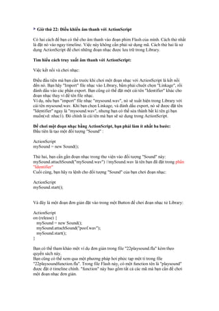Gi th 22: i u khi n âm thanh v i ActionScript

Có hai cách b n có th cho âm thanh vào o n phim Flash c a mình. Cách th nh t
là t nó vào ngay timeline. Vi c này không c n ph i s d ng mã. Cách th hai là s
d ng ActionScript chơi nh ng o n nh c ư c lưu tr trong Library.

Tìm hi u cách truy xu t âm thanh v i ActionScript:

Vi c k t n i và chơi nh c:

  i u u tiên mà b n c n trư c khi chơi m t o n nh c v i ActionScript là k t n i
   n nó. B n hãy "Import" file nh c vào Library, b m ph i chu t ch n "Linkage", r i
 ánh d u vào các ph n export. B n cũng có th      t m t cái tên "Identifier" khác cho
 o n nh c thay vì tên file nh c.
Ví d , n u b n "import" file nh c "mysound.wav", nó s xu t hi n trong Library v i
cái tên mysound.wav. Khi b n ch n Linkage, và ánh d u export, nó s ư c t tên
"Identifier" ngay là "mysound.wav", nhưng b n có th s a thành b t kì tên gi b n
mu n(vd: nhac1). ó chính là cái tên mà b n s s d ng trong ActionScript.

   chơi m t o n nh c b ng ActionScript, b n ph i làm ít nh t ba bư c:
  u tiên là t o m t i tư ng "Sound" :

ActionScript
mySound = new Sound();

Th hai, b n c n g n o n nh c trong thư vi n vào i tư ng "Sound" này:
mySound.attachSound("mySound.wav") //mySound.wav là tên b n ã t trong ph n
"Identifier"
Cu i cùng, b n hãy ra l nh cho i tư ng "Sound" c a b n chơi o n nh c:

ActionScript
mySound.start();


Và ây là m t o n ơn gi n        t vào trong m t Button    chơi o n nh c t Library:

ActionScript
on (release) {
  mySound = new Sound();
  mySound.attachSound("poof.wav");
  mySound.start();
}

B n có th tham kh o m t ví d ơn gi n trong file "22playsound.fla" kèm theo
quy n sách này.
B n cũng có th xem qua m t phương pháp hơi ph c t p m t tí trong file
"22playsoundfunction.fla". Trong file Flash này, có m t function tên là "playsound"
 ư c t timeline chính. "function" này bao g m t t c các mã mà b n c n chơi
m t o n nh c ơn gi n.
 