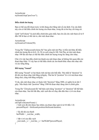 ActionScript
mySound.stop("poof.wav");


    i u ch nh âm lư ng

B n có th s a i o n trư c và khi ang chơi b ng m t s câu l nh. Các câu l nh
này còn có th i u ch nh âm lư ng c a o n nh c, trong t t c loa hay ch t ng cái.

L nh "setVolume" là cách i u ch nh ơn gi n nh t, b n ch c n cho m t tham s t 0
  n 100 là b n có th v n to, nh m t o n nh c:

ActionScript
mySound.setVolume(50);


Trong file "22playsoundvolume.fla" bao g m m t nút Play và b n nút khác      i u
ch nh âm lư ng l n t là 0, 10, 50 và cu i cùng là 100. Nút Play s chơi m t o n
nh c 100 l n nên b n có th th i u ch nh âm lư ng trong lúc ang chơi nh c.

Chú ý là vi c b n i u ch nh âm thanh c a m t o n nh c s không liên quan n các
 o n nh c khác. Vì v y b n có th i u ch nh các âm thanh khác nhau như nh c n n
và các ti ng ng.

     i tư ng "Sound"

      i tư ng "Sound" có hai thu c tính mà b n nên bi t n. Th nh t là "duration" là
      dài c a o n nh c tính b ng miligiây. Th hai là "position" là v trí mà o n nh c
    ang chơi, cũng tính b ng miligiây.

Ví d , n u m t o n nh c có thu c tính "duration" b ng 3000, có nghĩa là nó dài 3
giây. N u thu c tính "position" b ng 1500 thì o n nh c ang chơi chính gi a.

Trong file "22tracksound.fla" th hi n cách dùng "position" và "duration" th hi n
c a o n nh c. Sau khi b t u, m t v ch en s ch y d n d n theo v trí c a o n
nh c.


ActionScript
onClipEvent(enterFrame) {
 // tính xem ã chơi ư c bao nhiêu c a o n nh c (giá tr t 0.0        n 1.0)
 percentPlayed = thisSound.position/thisSound.duration;

    // l y  dài c a thanh
    barWidth = _root.bar._width;

    // t v trí c a d u v ch
    _root.mark._x = _root.bar._x + barWidth*percentPlayed;
}
 