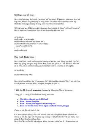 Khi o n nh c k t thúc:

B n có th s d ng thu c tính "position" và "duration" ki m tra m t o n nh c h t
hay chưa, khi ó hai giá tr này s b ng nhau. Tuy nhiên n u o n nh c ư c l p
nhi u l n thì hai giá tr này s b ng nhau m i khi cu i o n nh c.

M t cách t t hơn ki m tra khi nào o n nh c k t thúc là dùng "onSoundComplete".
 ây là m t function s ư c th c thi khi o n nh c k t thúc h n.


ActionScript
mySound = new Sound();
mySound.attachSound("mySound.aif");
mySound.onSoundComplete = function () {
  trace("sound done!");
}
mySound.start();


 i u ch nh     cân b ng:

B n có th i u ch nh âm lư ng c a loa này to hơn loa khác thông qua l nh "setPan".
 i u này gi ng như giàn máy stereo. B n có th     t giá tr t -100 n 100. N u b n
   là -100, t t c âm thanh s ư c phát ra bên loa trái, còn 100 s là loa ph i.

ActionScript

mySound.setPan(-100);


B n có th tham kh o file "22monopan.fla". Khi b n b m nào nút "Play" bên trái, loa
trái s phát ra, b m nút "Play" bên ph i, loa ph i s phát ra.


  Gi th 23: Qu n lý streaming cho movie, Managing Movie Streaming

Trong gi 23 chúng ta s ti n hành nh ng bư c sau:

   •   Tìm hi u, giám sát movie khi load
   •   Làm 1 loader ơn gi n
   •   Làm 1 loader ph c t p hơn v i loading bar
   •   Load các media movie bên ngoài vào flash (sound, image)

Chúng ta b t âu v i bư c 1 nhé :

Các Movie Flash u có tính ch t stream. i u này có nghĩa là frame u tiên c a
movie s b t u ngay khi nó ư c n p xu ng, ko ph thu c vào vi c cái frame cu i
cùng ã ư c load xong hay chưa.
B n có th ko mu n vi c này x y ra. Ví d như movie c a b n là 1 o n animation
 
