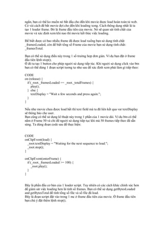 ng n, b n có th ko mu n nó b t u cho n khi movie ư c load hoàn toàn t web.
Có vài cách b t movie i cho n khi loading xong. Cách thông d ng nh t là ta
t o 1 loader frame. ó là frame u tiên c a movie. Nó s quan sát tính ch t c a
movie và xác nh xem khi nao thì movie k t thúc vi c loading.

    bi t ư c có bao nhi u frame ã ư c load xu ng b n s d ng tính ch t
_framesLoaded, còn bi t t ng s Frame c a movie b n s d ng tính ch t:
_framesTotal.

B n có th s d ng i u này trong 1 s trư ng h p ơn gi n. Ví d b n t frame
  u tiên l nh stop();
   ó ta t o 1 button cho phép ngư i s d ng ti p túc. Khi ngư i s d ng click vào btn
b n có th dùng 1 o n script tương t như sau xác nh xem ph i làm gì ti p theo:

CODE
on (release) {
  if (_root._framesLoaded == _root._totalFrames) {
     play();
  } else {
     textDisplay = "Wait a few seconds and press again.";
  }
}

N u như movie chưa ư c load h t thì text field mà ta ã liên k t qua var textDisplay
s thông báo cho user.
B n cũng có th s d ng kĩ thu t này trong 1 ph n c a 1 movie dài. Ví d btn có th
n m Frame 50 và ch      ngư i s d ng ti p t c khi mà 50 frames ti p theo ã s n
sàng. Ta dùng o n code sau th c hi n:


CODE
onClipEvent(load) {
  _root.textDisplay = "Waiting for the next sequence to load.";
  _root.stop();
}

onClipEvent(enterFrame) {
  if (_root._framesLoaded >= 100) {
     _root.play();
  }
}


  ây là ph n u cơ b n c a 1 loader script. Tuy nhiên có các cách khác chính xác hơn
   giám sát vi c loading hơn là tính s frames. B n có th s d ng getBytesLoaded
and getBytesTotal tính t ng s file và s file ã load.
  ây là o n script t vào trong 1 mc frame u tiên c a movie. frame u tiên
b n chú ý t thêm l nh stop();
 