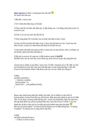 ph c t p hơn có thêm 1 cái progess bar n a nhé      :
các bư c làm như sau:

1.B t   u 1 movie m i

2.V 1 hình ch nh t r ng v i border

3.Ch n toàn b cái hình ch nh t này và      t chúng vào 1 mc b ng cách ch n insert và
convert to mc.

4.Click 2 cái vào mc m i này    edit nó

5.Tách riêng ph n fill và border c a cái hình ch nh t ra làm 2 layer

6.Copy cái fill c a hình ch nh t và t o 1 layer m i paste nó vào. Layer này nên
n m trư c và layer có ch a hình ch nh t cũ thì n m sau nó.

7.Ch n hình ch nh t m i này(cai fill) và ch n cho nó màu t i hơn. ăt v trí kh p v i
cái border, phía trên hình ch nhât cũ

8.Bây gi ta convert nó sang mc và t instance name là barFill
Double click vào mc m i này và ta ch nh reg. point cho nó là góc t n cùng bên trái.


Tr l i movie chính, ta t o thêm 1 layer m i. Và t 1 dynamic text ó. t var cho
nó là displaytext, b n nh ch n font ch    p d p và màu cũng p p 1 chút nhé
  movie c a timeline chính ta t o n code sau vào mc chính c a chúng ta:


CODE
onClipEvent(load) {
  // initialize variables
  bytesLoaded = 0;
  bytesTotal = _root.getBytesTotal();
}



  o n code enterFrame ph i làm nhi u vi c nh t. Nó có nhi m v theo dõi s
bytesLoaded và bytesTotal liên t c m i Frame. Bi n percentLoaded có giá tr t 0 n
100. Và nó ư c s d ng chính thay i _xscale c a thanh Bar. B n còn nh là ta
 ã m c nh i m reg. point c a thanh Bar này góc bên trái ko? Chính vì v y mà
thanh bar s dài ra theo giá tr c a bi n percentLoaded sang phía bên ph i
Khi mà s bytesLoaded = s bytesTotal thì display text s hi n thông báo: "Loading
Complete" và chuy n movie sang frame ti p theo.


CODE
onClipEvent(enterFrame) {
 // if there is more to load
 