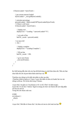 if (bytesLoaded < bytesTotal) {

        // get current amount loaded
        bytesLoaded = _root.getBytesLoaded();

        // calculate percentage
        percentLoaded = Math.round(100*bytesLoaded/bytesTotal);
        // if there is still more
        if (bytesLoaded < bytesTotal) {

            // display text
            displayText = "Loading: "+percentLoaded+"%";

            // set scale of bar
            barFill._xscale = percentLoaded;

        // no more left
        } else {

            // display complete
            displayText = "Loading Complete.";

            // fill out bar
            barFill._xscale = 100;

            // go to next frame
            _root.nextFrame();
        }
    }
}


Ko bi t hư ng d n như trên các b n ã hình dung ra cách làm chưa nh . N u các b n
chưa hi u thì cbt s post thêm hình minh h a vào

Timeline c a chúng ta tôt nh t nên phân ra như sau nha:
-Timeline chính s g m có 3 layer. Layer th nh t s ch a cái loader bar mc mà
chúng ta ã t o. Nó s kéo dài trong 2 frames.

-Layer th 2 s g m có 2 keyframes fr1 và fr2. kf 1 là l nh stop();
Layer th 2 ta s cho 1 button. Ngư i s d ng s click vào button xem ti p ph n
còn l i c a movie.
Trong btn cho o n code sau:

CODE
on (release) {
  play();
}

-Layer th 3 b t           u t frame th 3 s ch a cái movie c n load c a b n
 