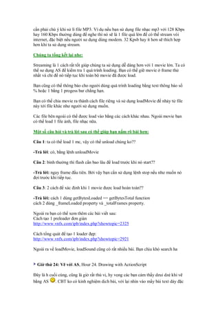c n ph i chú ý khi s lí file MP3. Ví d n u b n s d ng file nh c mp3 v i 128 Kbps
hay 160 Kbps thư ng dùng nghe thì nó s là 1 file quá l n có th stream vói
internet, c bi t n u ngư i sư d ng dùng modem. 32 Kpsb hay ít hơn s thích h p
hơn khi ta s d ng stream.

Chúng ta t ng k t l i nhe:

Streaming là 1 cách r t t t giúp chúng ta s d ng d dàng hơn v i 1 movie l n. Ta có
th sư d ng AS ki m tra 1 quá trình loading. B n có th gi movie frame th
nh t và ch    nó ti p t c khi toàn b movie ã ư c load.

B n cũng có th thông báo cho ngư i dùng quá trình loading b ng text thông báo s
% ho c 1 b ng 1 progess bar ch ng h n.

B n có th chia movie ra thành cách file riêng và s d ng loadMovie      nh y t file
này t i file khác như ngư i s d ng mu n.

Các file bên ngoài có th ư c load vào b ng các cách khác nhau. Ngoài movie b n
có th load 1 file nh, file nh c n a.

M t s câu h i và tr l i sau có th giúp b n n m rõ bài hơn:

Câu 1: ta có th load 1 mc, v y có th unload chúng ko??

-Tr l i: có, b ng l nh unloadMovie

Câu 2: bình thư ng thì flash c n bao lâu   load trư c khi nó start??

-Tr l i: ngay frame u tiên. B i v y b n c n s d ng l nh stop n u như mu n nó
  i trư c khi ti p t c.

Câu 3: 2 cách    xác   nh khi 1 movie ư c load hoàn toàn??

-Tr l i: cách 1 dùng getBytesLoaded == getBytesTotal function
cách 2 dùng _frameLoaded property và _totalFrames property.

Ngoài ra b n có th xem thêm các bài vi t sau:
Cách t o 1 preloader ơn gi n
http://www.vnfx.com/ipb/index.php?showtopic=2325

Cách t ng quát t o 1 loader p:
http://www.vnfx.com/ipb/index.php?showtopic=2921

Ngoài ra v loadMovie, loadSound cũng có r t nhi u bài. B n ch u khó search ha


  Gi th 24: V v i AS, Hour 24. Drawing with ActionScript

  ây là h cu i cùng, cũng là gi r t thú v , hy v ng các b n c m th y dzui dz khi v
b ng AS      . CBT ko có kinh nghi m d ch bài, v i l i nhìn vào m y bài text dày c
 