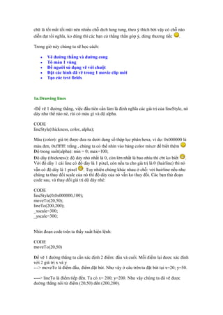 ch là t i m t t i mũi nên nhi u ch d ch lung tung, theo ý thích b i v y có ch nào
di n t t i nghĩa, ko úng thì các b n c th ng th n góp ý, ng thương ti c       .

Trong gi này chúng ta s h c cách:

   •   V ư ng th ng và ư ng cong
   •   Tô màu 1 vùng
   •      ngư i s d ng v v i chu t
   •     t các hình ã v trong 1 movie clip m i
   •   T o các text fields



1a.Drawing lines

- v 1 ư ng th ng, vi c u tiên c n làm là               nh nghĩa các giá tr c a lineStyle, nó
dày như th nào nè, rùi có màu gì và alpha.

CODE
lineStyle(thickness, color, alpha);

Màu (color): giá tr ư c ưa ra dư i d ng s th p l c phân hexa, ví d : 0x000000 là
màu en, 0xffffff: tr ng , chúng ta có th nhìn vào b ng color mixer bi t thêm
   trong su t(alpha): min = 0; max=100;
   dày (thickness):     dày nh nh t là 0, còn l n nh t là bao nhiu thì cbt ko bi t       .
V i    dày 1 cái line có    dày là 1 pixel, còn n u ta cho giá tr là 0 (hairline) thì nó
v n có    dày là 1 pixel    . Tuy nhiên chúng khác nhau ch : v i hairline n u như
chúng ta thay i scale c a nó thì      dày c a nó v n ko thay i. Các b n th o n
code sau, và thay i giá tr      dày nhé:

CODE
lineStyle(0,0x000000,100);
moveTo(20,50);
lineTo(200,200);
_xscale=300;
_yscale=300;


Nhìn o n code trên ta th y xu t hi n l nh:

CODE
moveTo(20,50)

    v 1 ư ng th ng ta c n xác         nh 2 i m:    u và cu i. M i i m l i ư c xác inh
v i 2 giá tr x và y
---> moveTo là i m u, i m             t bút. Như v y     câu trên ta   t bút t i x=20; y=50.

----> lineTo là i m ti p n. Ta có x= 200; y=200. Như v y chúng ta ã v               ư c
 ư ng th ng n i t i m (20,50) n (200,200).
 