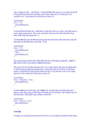 vi t có nghĩa là "n u ... n u không". T khoá if dùng k t qu c a s so sánh nào ó
 i t i quy t nh kích ho t m t o n code. o n code sau s so sánh giá tr c a
variable a v i 7, n u úng thì Flash s chơi frame 10

ActionScript
if (a == 7) {
   gotoAndPlay(10);
}

T khoá if luôn b t u cho 1 i u ki n và ti p theo s là s so sánh. Luôn t code so
sánh gi a ngo c ơn (). T t c các code ư c kích ho t n u i u ki n ư c tho
mãn s    trong âu ngo c móc {}.

T khoá else b sung cho if trong trư ng h p b n mu n th c hi n m t o n code n u
 i u ki n c a if không ư c th a mãn. Ví d :

ActionScript
if (a == 7) {
   gotoAndPlay(10);
} else {
   gotoAndPlay(15);
}

N u trư ng h p c n th a mãn nhi u i u ki n thì có th dùng cú pháp if .... else if ...
else. B n có th có bao nhi u cái else if cũng ư c.

Nãy gi ta chi nói t i i u ki n d a trên 1 s so sánh, nh ng AS cũng cho phép dùng
so sánh a h p (compound comparision). Trong i u ki n c a Flash ta có th dùng
nhi u so sánh     i t i m t k t qu chính xác hơn. Ví d n u như a l n 10 và a ph i
nh hơn 15 thì ra l nh cho Flash chơi frame 10.

ActionScript
if ((a > 10) and (a < 15)) {
   gotoAndPlay(10);
}


T khoá and (còn có th ư c vi t là &&) yêu c u ph i tho mãn i u ki n c a 2
phép so sánh. B n cũng có th dùng t khoá or (còn có th ư c vi t là ||)n u như ch
c n tho mãn 1 i u ki n trong 2 phép so sánh thôi.

ActionScript
if ((a > 10) or (a < 15)) {
   gotoAndPlay(10);
}


Vòng l p

Cú pháp c a vòng l p (loop) thì hơi r c r i hơn so v i cú pháp c a i u kiên if. nhưng
 