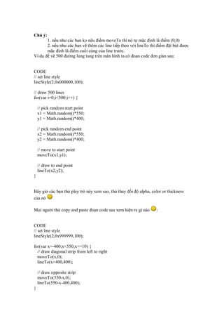 Chú ý:
         1. n u như các b n ko nêu i m moveTo thì nó t m c nh là i m (0,0)
         2. n u như các b n v thêm các line ti p theo v i lineTo thì i m t bút ư c
         m c nh là i m cu i cùng c a line trư c.
Ví d       v 500 ư ng lung tung trên màn hình ta có o n code ơn gi n sau:


CODE
// set line style
lineStyle(2,0x000000,100);

// draw 500 lines
for(var i=0;i<500;i++) {

    // pick random start point
    x1 = Math.random()*550;
    y1 = Math.random()*400;

    // pick random end point
    x2 = Math.random()*550;
    y2 = Math.random()*400;

    // move to start point
    moveTo(x1,y1);

    // draw to end point
    lineTo(x2,y2);
}


Bây gi các b n th play trò này xem sao, th thay     i   alpha, color or thickness
c a nó

M i ngư i th copy and paste o n code sau xem hi n ra gì nào      :


CODE
// set line style
lineStyle(2,0x999999,100);

for(var x=-400;x<550;x+=10) {
  // draw diagonal strip from left to right
  moveTo(x,0);
  lineTo(x+400,400);

    // draw opposite strip
    moveTo(550-x,0);
    lineTo(550-x-400,400);
}
 