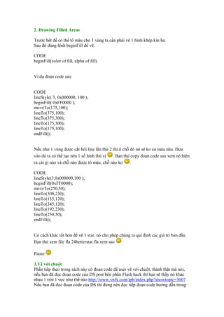 2. Drawing Filled Areas

Trư c h t có th tô màu cho 1 vùng ta c n ph i v 1 hình khép kín ha.
Sau ó dùng l nh beginFill v :

CODE
beginFill(color of fill, alpha of fill)


Ví d    o n code sau:


CODE
lineStyle( 3, 0x000000, 100 );
beginFill( 0xFF0000 );
moveTo(175,100);
lineTo(375,100);
lineTo(375,300);
lineTo(175,300);
lineTo(175,100);
endFill();


N u như 1 vùng ư c c t b i line l n th 2 thì ch ó nó s ko có màu n a. D a
vào ó ta có th t o nên 1 s hình thú v    . B n th copy o n code sau xem nó hi n
ra cái gì nào và ch nào ư c tô màu, ch nào ko     :

CODE
lineStyle(3,0x000000,100 );
beginFill(0xFF0000);
moveTo(250,50);
lineTo(308,230);
lineTo(155,120);
lineTo(345,120);
lineTo(192,230);
lineTo(250,50);
endFill();


Có cách khác t t hơn v 1 star, nó cho phép chúng ta qui   nh các giá tr ban   u.
B n th xem file fla 24betterstar.fla xem sao

Pause

3.V v i chu t
Ph n ti p theo trong sách này có o n code user v v i chu t, thành th t mà nói,
n u b n ã c o n code c a DS post bên ph n Flash hack thì b n s th y nó khác
nhau 1 tr i 1 v c như th nào http://www.vnfx.com/ipb/index.php?showtopic=3007
N u b n ã c o n code c a DS thì ng nên c ti p o n code hư ng d n trong
 