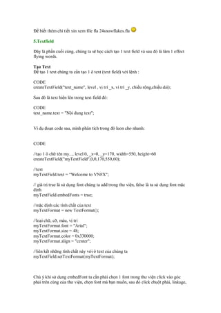 bi t thêm chi ti t xin xem file fla 24snowflakes.fla

5.Textfield

  ây là ph n cu i cùng, chúng ta s h c cách t o 1 text field và sau ó là làm 1 effect
flying words.

T o Text
   t o 1 text chúng ta c n t o 1 ô text (text field) v i l nh :

CODE
createTextField("text_name", level , v trí _x, vi trí _y, chi u r ng,chi u dài);

Sau ó là text hi n lên trong text field ó:

CODE
text_name.text = "N i dung text";


Ví d   o n code sau, mình phân tích trong ó luon cho nhanh:


CODE

//t o 1 ô ch tên my..., level 0, _x=0, _y=170, width=550, height=60
createTextField("myTextField",0,0,170,550,60);

//text
myTextField.text = "Welcome to VNFX";

// giá tr true là s d ng font chúng ta add trong thư vi n, false là ta s d ng font m c
   nh
myTextField.embedFonts = true;

//m c nh các tính ch t c a text
myTextFormat = new TextFormat();

//lo i ch , c , màu, v trí
myTextFormat.font = "Arial";
myTextFormat.size = 48;
myTextFormat.color = 0x330000;
myTextFormat.align = "center";

//liên k t nh ng tính ch t này v i ô text c a chúng ta
myTextField.setTextFormat(myTextFormat);



Chú ý khi s d ng embedFont ta c n ph i ch n 1 font trong thư vi n click vào góc
ph i trên cùng c a thư vi n, ch n font mà b n mu n, sau ó click chu t ph i, linkage,
 