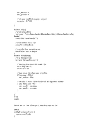 mc._xscale = 0;
        mc._yscale = 0;

        // set scale variable to negative amount
        mc.scale = 0-i*100;
    }
}

function init() {
  // create array of text
  var words = "Love,Peace,Destiny,Llamas,Fate,History,Cheese,Rainbows,Tiny
Rocks";
  var textList = words.split(",");

    // create all text movie clips
    createAllText(textList);

    // remember how many there are
    numWords = textList.length;
}
function moveText() {
  // loop through words
  for(var i=0;i<numWords;i++) {

        // increase the scale of this movie clip
        mc = this["text"+i];
        mc.scale += 10;

        // hide movie clip when scale is too big
        if (mc.scale > 300) {
           mc._visible = false;

        // set scale of movie clip to scale when it is a positive number
        } else if (mc.scale > 0) {
           mc._xscale = mc.scale;
           mc._yscale = mc.scale;
        }
  }
}
init();
stop();


Sau ó b n t o 1 mc trên stage và nhét o n code sau vào:

CODE
onClipEvent(enterFrame) {
  _parent.moveText();
}
 