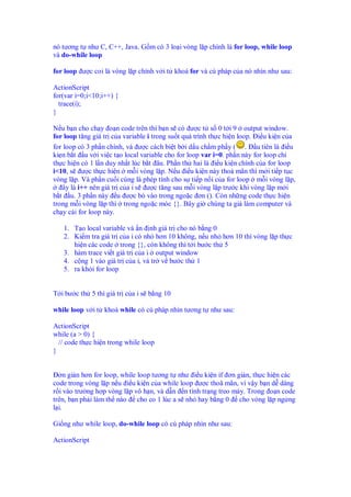 nó tương t như C, C++, Java. G m có 3 lo i vòng l p chính là for loop, while loop
và do-while loop

for loop ư c coi là vòng l p chính v i t khoá for và cú pháp c a nó nhìn như sau:

ActionScript
for(var i=0;i<10;i++) {
  trace(i);
}

N u b n cho ch y o n code trên thì b n s có ư c t s 0 t i 9 output window.
for loop tăng giá tr c a variable i trong su t quá trình th c hi n loop. i u ki n c a
for loop có 3 ph n chính, và ư c cách bi t b i d u ch m ph y ( . u tiên là i u
ki n b t u v i vi c t o local variable cho for loop var i=0. ph n này for loop ch
th c hi n có 1 l n duy nh t lúc b t âu. Ph n th hai là i u ki n chính c a for loop
i<10, s ư c th c hi n m i vòng l p. N u i u ki n này tho mãn thì m i ti p t c
vòng l p. Và ph n cu i cùng là phép tính cho s ti p n i c a for loop m i vòng l p,
   ây là i++ nên giá tr c a i s ư c tăng sau m i vòng l p trư c khi vòng l p m i
b t u. 3 ph n này u ư c b vào trong ngo c ơn (). Còn nh ng code th c hi n
trong m i vòng l p thì trong ngo c móc {}. Bây gi chúng ta gi làm computer và
ch y cái for loop này.

   1. T o local variable và n nh giá tr cho nó b ng 0
   2. Ki m tra giá tr c a i có nh hơn 10 không, n u nh hơn 10 thì vòng l p th c
      hi n các code trong {}, còn không thì t i bư c th 5
   3. hàm trace vi t giá tr c a i output window
   4. c ng 1 vào giá tr c a i, và tr v bư c th 1
   5. ra kh i for loop


T i bư c th 5 thì giá tr c a i s b ng 10

while loop v i t khoá while có cú pháp nhìn tương t như sau:

ActionScript
while (a > 0) {
  // code th c hi n trong while loop
}


  ơn gi n hơn for loop, while loop tương t như i u ki n if ơn gi n, th c hi n các
code trong vòng l p n u i u ki n c a while loop ư c thoã mãn, vì v y b n d dàng
r i vào trư ng h p vòng l p vô h n, và d n n tình tr ng treo máy. Trong o n code
trên, b n ph i làm th nào cho co 1 lúc a s nh hay b ng 0 cho vòng l p ng ng
l i.

Gi ng như while loop, do-while loop có cú pháp nhìn như sau:

ActionScript
 