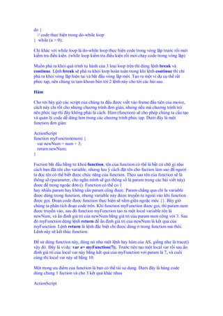 do {
  // code th c hi n trong do-while loop
} while (a > 0);

Ch khác v i while loop là do-while loop th c hi n code trong vòng l p trư c r i m i
ki m tra i u ki n. (while loop ki m tra i u ki n r i m i ch y code trong vòng l p)

Mu n phá ra kh i quá trình t hành c a 3 lo i loop trên thì dùng l nh break và
continue. L nh break s phá ra kh i loop hoàn toàn trong khi l nh continue thì ch
phá ra kh i vòng l p hi n t i và b t u vòng l p m i. T o ra m t ví d c th r t
ph c t p, nên chúng ta t m khoan bàn t i 2 l nh này cho t i các bài sau.

Hàm

Cho t i bây gi các script c a chúng ta u ư c vi t vào frame u tiên c a moive,
cách này ch t t cho nhưng chương trình ơn gi n, nhưng n u mà chương trình tr
nên ph c t p thì ây không ph i là cách. Hàm (function) s cho phép chúng ta c u t o
và qu n lý code d dàng hơn trong các chương trình ph c t p. Dư i ây là m t
function ơn gi n:

ActionScript
function myFunction(num) {
  var newNum = num + 3;
  return newNum;
}

Fuction b t u b ng t khoá function, tên c a function có th là b t c ch gì như
cách b n t tên cho variable, nhưng lưu ý cách t tên cho fuction làm sao ngư i
ta c tên có th bi t ư c ch c năng c a function. Theo sau tên c a function s là
thông s (parameter, cho ng n mình s g i thông s là param trong các bài vi t này)
 ư c trong ngo c ơn (). Function có th co 1
hay nhi u param hay không c n param cũng ư c. Param ch ng qua ch la variable
 ư c dùng trong function, nhưng variable này ư c truy n t ngoài vào khi function
 ư c g i. o n code ư c function th c hi n s n m gi a ngo c móc {}. Bây gi
chúng ta phân tích o n code trên. Khi function myFunction ư c g i, thì param num
 ư c truy n vào, sau ó function myFunction t o ra m t local variable tên là
newNum, và n nh giá tr c a newNum b ng giá tr c a param num c ng v i 3. Sau
 ó myFunction dùng l nh return      n nh giá tr c a newNum là k t qu c a
myFunction. L nh return là l nh c bi t ch ư c dùng trong function mà thôi.
L nh này s k t thúc function.

   s dùng function này, dùng nó như m t l nh hay hàm c a AS, gi ng như là trace()
v y ó. ây là ví d : var a= myFunction(7);. Trư c tiên t o m t local var r i sau n
  nh giá tr c a local var này b ng k t qu c a myFunction v i param là 7, và cu i
cùng thi local var này s b ng 10.

M t trong ưu i m c a function là b n có th tái s d ng. Dư i ây là hàng code
dùng chung 1 fuction và cho 3 k t qu khác nhau

ActionScript
 