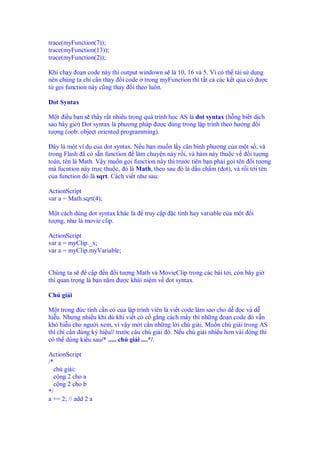 trace(myFunction(7));
trace(myFunction(13));
trace(myFunction(2));

Khi ch y o n code này thì output windown s là 10, 16 và 5. Ví có th tái s d ng
nên chúng ta ch c n thay i code trong myFunction thì t t c các k t q a có ư c
t g i function này cũng thay i theo luôn.

Dot Syntax

M t i u b n s th y r t nhi u trong quá trình h c AS là dot syntax (h ng bi t d ch
sao bây gi ) Dot syntax là phương pháp ư c dùng trong l p trình theo hư ng i
tư ng (oob: object oriented programming).

  ây là m t ví d c a dot syntax. N u b n mu n l y căn bình phương c a m t s , và
trong Flash ã có s n function làm chuy n này r i, và hàm này thu c v         i tư ng
toán, tên là Math. V y mu n g i function này thì trư c tiên b n ph i g i tên i tư ng
mà fucntion này tr c thu c, ó là Math, theo sau ó là d u ch m (dot), và r i t i tên
c a function ó là sqrt. Cách vi t như sau:

ActionScript
var a = Math.sqrt(4);

M t cách dùng dot syntax khác là    truy c p   c tính hay variable c a m t   i
tư ng, như là movie clip.

ActionScript
var a = myClip._x;
var a = myClip.myVariable;


Chúng ta s      c p n i tư ng Math và MovieClip trong các bài t i, còn bây gi
thì quan tr ng là b n n m ư c khái ni m v dot syntax.

Chú gi i

M t trong c tính c n có c a l p trình viên là vi t code làm sao cho d    c và d
hi u. Nhưng nhi u khi dù khi vi t có c g ng cách m y thì nh ng o n code ó v n
khó hi u cho ngư i xem, vì v y m i c n nh ng l i chú gi i. Mu n chú gi i trong AS
thì ch c n dùng ký hi u// trư c câu chú gi i ó. N u chú gi i nhi u hơn vài dòng thì
có th dùng ki u sau/* ..... chú gi i ....*/.

ActionScript
/*
  chú gi i:
  c ng 2 cho a
  c ng 2 cho b
*/
a += 2; // add 2 a
 