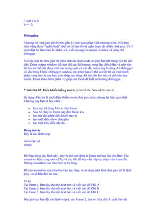// add 2 to b
b += 2;


Debugging

Thư ng thì th i gian di t b t n g n 1/3 th i gian phát tri n chương trình. N u b n
n m v ng ư c "nghê thu t" di t b thì b n s rút ng n ư c r t nhi u th i gian. Có 3
cách di t b h u hi n là: phân tích, vi t message ra output window và dùng AS
debugger.

V i các lo i b ơn gi n thì phân tích các o n code s giúp b n b t trúng con b c n
di t. Dùng output window theo dõi các i tư ng, vòng l p, i u ki n, và nh vào
 ó b n có th bi t ư c ch nào trong code có v n , cu i cùng là dùng AS debugger
có s n trong Flash. Debugger window cho phép b n có th coi h t t t c moi thành
ph n trong movie c a b n, cho phép b n dùng AS b t ch khi nào và ch nào b n
mu n. Tham kh o thêm ph n tr giúp c a Flash bi t cách dùng debugger.


  Gi th 05: i u khi n lu ng movie, Control the flow of the movie

S d ng AScript là cách i u khi n movie ơn g n nh t, nhung l i hi u qu nh t.
Chương này b n s h c cách :

    •   làm sao d ng Movie trên frame
    •   Sao nh y t frame này n frame kia
    •   t o nút cho phép i u khi n movie
    •   t o m t slide show ơn gi n
    •   t o m t bi u di n y ..

D ng movie
 ây là câu l nh stop:

ActionScript
stop();


Khi b n dùng câu l nh này , movie ch t m d ng frame mà b n t câu l nh. Các
animation bên trong movieClip và các file  h a v n ti p t c ch y trên frame ó.
Nhưng animation c a time line s b d ng.

   cho animation c a timeline ti p t c ch y, ta s d ng m t lênh ơn gi n ó là l nh
play.. ta s bàn n nó sau.

Ví d
T i frame 1, b n hãy th m t text box và vi t vào ó Ch A
T i frame 2, b n hãy th m t text box và vi t vào ó Ch B
T i frame 3, b n hãy th m t text box và vi t vào ó Ch C

Bây gi b n hay     t câu l nh stop(); vào Frame 2, b n se th y ch A xu t hi n r t
 