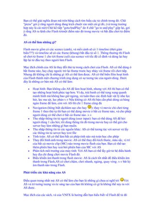 B n có th gi i nghĩa o n mã trên b ng cách tìm hi u các t chính trong ó. Ch
"press" g i ý răng ngư i dùng ang kích chu t vào m t cái gì ó, (và trong trư ng
h p này là cái nút) Ch k ti p "gotoAndPlay" do 4 ch "go to and play" g p l i, g i
ý r ng AS ra l nh cho Flash t im t i m nào ó trong movie và b t u chơi t i m
 ó.

AS có th làm nh ng gì?

Flash movie g m có các scence (c nh), và m i c nh s có 1 timeline (th i gi n
bi u???) và timeline s có các frame (khung) b t u t s 1. Thông thư ng thì Flash
s chơi t frame 1 cho t i frame cu i c a scence v i t c c nh và d ng l i hay
l pl it     u tuy theo ngư i làm Flash.

M c ích chính c a AS là thay i th t trong cách chơi c a Flash. AS có th dùng
b t frame nào, hay ch y ngư c tr l i frame trư c hay nh y vài frame r i chơi ti p.
Nhưng ó không ch là nh ng gì AS có th làm ư c. AS có th bi n film ho t hình
c a Flash thành m t chương trình ng d ng có s tương tác c a ngư i dùng. Dư i
 ây là nh ng cơ b n mà AS có th làm:

   •   Ho t hình: B n không c n AS làm ho t hình, nhưng v i AS thì b n có th
       t o nh ng ho t hình ph c t p hơn. Ví d , trái banh có th tưng xung quanh
       mành hình mà không bao gi ng ng, và tuân theo các nh lu t v t lý như l c
       hút, l c ma sát, l c ph n v.v N u không có AS thì b n c n ph i dùng c hàng
       ngàn frame làm, còn v i AS thì ch 1 frame cũng
   •   Navigation (hông bi t d chlàm sao cho hay      ): thay vì movie ch chơi t ng
       frame 1 theo th t thì b n có th d ng movie b t c frame nào, và cho phép
       ngư i dùng có th chơi b t c frame nào .v.v
   •   Thu nh p thông tin t ngư i dùng (user input): b n có th dùng AS h i
       ngư i dùng 1 c u h i, r i dùng thông tìn ó trong movie hay có th g i cho
       server hay làm nh ng gì b n mu n.
   •   Thu nh p thông tìn t các ngu n khác: AS có th tương tác v i server và l y
       các thông tin t server hay text file
   •   Tính toán: AS có th làm b t c phép tính nào mà toán h c cho phép
   •   Thay i hình nh trong movie: AS có th thay i kích thư c, màu s c, v trí
       c a b t c movie clip (MC) nào trong movie flash c a b n. B n có th t o
       thêm phiên b n hay xoá b i phiên b n c a MC v i AS
   •   Phân tích môi trư ng c a máy tính: V i AS b n có th l y gi t h i u hành
       hay a ch ang chơi movie Flash ó.
   •     i u khi n âm thanh trong flash movie: AS là cách t t nh t      i u khi n âm
       thanh trong Flash,AS có chơi ch m, chơi nhanh, ng ng, quay vòng .v.v bât kỳ
       âm thanh nào trong Flash.

Phát tri n các kh năng c a AS

 i u quan tr ng nh t mà AS có th làm cho b n là nh ng gì chưa ai nghĩ t i      V i
AS và trí tư ng tư ng và óc sáng t o c a b n thì không có gì là không th x y ra v i
AS ư c.

M c ích c a các sách, và c a VNFX là hư ng d n b n hi u bi t v Flash        t   ó
 