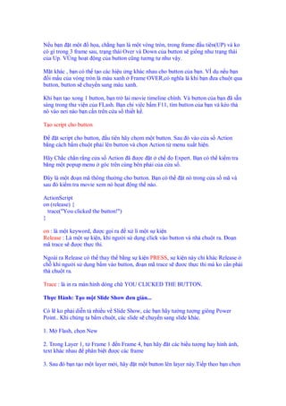 N ub n tm t          h a, ch ng h n là m t vòng tròn, trong frame u tiên(UP) và ko
có gì trong 3 frame sau, tr ng thái Over và Down c a button s gi ng như tr ng thái
c a Up. VÙng ho t ng c a button cũng tương t như v y.

M t khác , b n có th t o các hi u ng khác nhau cho button c a b n. VÍ d n u b n
  i m u c a vòng tròn là màu xanh Frame OVER,có nghĩa là khi b n ưa chu t qua
button, button s chuy n sang màu xanh.

Khi b n t o xong 1 button, b n tr lai movie timeline chính. Và button c a b n ã s n
sàng trong thư vi n c a FLash. B n ch viêc b m F11, tìm button c a b n và kéo th
nó vào nơi nào b n c n trên c a s thi t k .

T o script cho button

     t script cho button, u tiên hãy ch m m t button. Sau ó vào c a s Action
b ng cách b m chu t ph i lên button và ch n Action t menu xu t hi n.

Hãy Ch c ch n r ng c a s Action ã ư c t ch         Expert. B n có th ki m tra
băng m t popup menu góc trên cùng bên ph i c a c a s .

  ây là m t o n mã thông thư ng cho button. B n có th     t nó trong c a s mã và
sau ó ki m tra movie xem nó h at ng th nào.

ActionScript
on (release) {
  trace("You clicked the button!")
}

on : là m t keyword, ư c g i ra x lí m t s ki n
Release : Là m t s ki n, khi ngư i s d ng click vào button và nh chu t ra. o n
mã trace s ư c th c thi.

Ngoài ra Release có th thay th b ng s ki n PRESS, s ki n này ch khác Release
ch khi ngư i s d ng b m vào button, o n mã trace s ươc th c thi mà ko c n ph i
th chu t ra.

Trace : là in ra màn hình dòng ch YOU CLICKED THE BUTTON.

Th c Hành: T o m t Slide Show ơn gi n...

Có l ko ph i di n t nhi u v Slide Show, các b n hãy tư ng tư ng giông Power
Point.. Khi chúng ta b m chu t, các slide s chuy n sang slide khác.

1. M Flash, ch n New

2. Trong Layer 1, t Frame 1 n Frame 4, b n hãy ăt các bi u tư ng hay hình nh,
text khác nhau phân bi t ư c các frame

3. Sau ó b n t o m t layer m i, hãy   t m t button lên layer này.Ti p theo b n ch n
 