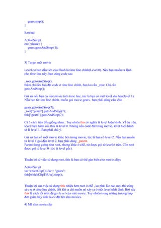 gears.stop();
}

Rewind

ActionScript
on (release) {
  gears.gotoAndStop (1);
}


3) Target m t movie

Level cơ b n u tiên c a Flash là time line chính(Level 0). N u b n mu n ra l nh
cho time line này, b n dùng code sau

_root.gotoAndStop();
th m chí n u b n t code     time line chính, b n ko c n _root. Ch c n
gotoAndStop();

Gi s n u b n có m t movie trên time line, t c là b n có m t level sâu hơn(level 1).
N u b n t time line chính, mu n goi movie gears , b n ph i dùng câu l nh

gears.gotoAndStop(7);
_root["gears"].gotoAndStop(7);
this["gears"].gotoAndStop(7);

C 3 cách trên u gi ng nhau.. Tuy nhiên this có nghĩa là level hi n hành. VÍ d trên,
level hi n hành c a this là level 0. Nhưng n u code t trong movie, level hi n hành
s là level 1. B n ph i chú ý.

Gi s b n có m t movie khác bên trong movie, t c là b n có level 2. N u b n mu n
t level 1 g i n level 2, b n ph i dùng _parent.
Parent dùng gi ng như root, nhưng khác ch , nó ư c g i t level trên. Còn root
 ư c g i t level 0 (t c là level g c).


Thu n l i t vi c s d ng root, this là b n có th gán bi n cho movie clips

ActionScript
var whichClipToUse = "gears";
this[whichClipToUse].stop();


Thu n l i c a v c s d ng this nhi u hơn root ch , ko ph i lúc nào m i th cũng
x y ra time line chính, ôi khi ta ch mu n nó x y ra m t level nh t nh. B i v y
this là cách t t nh t goi level c a m t movie. Tuy nhiên trong nh ng trương h p
 ơn gi n, hay nh t là c   t tên cho movies.

4) Mã cho movie clip
 