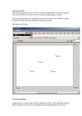 1) V trí c a MC:
M i th trong Flash u có v trí. V trí này ư c o b ng PIXEL. Góc trên cùng bên
trái c a màn hình là v trí (0,0) .Nó là v trí giao c a hàng ngang và c t d c.

N u b n s d ng m t movie m c nh, thì góc dư i bên ph i s là 550,400. Có nghia
là 550 pixel t bên trái sang và 400 pixel t bên trên xu ng.

nhìn hình sau   rõ hơn.




2) V trí c a Mouse:

Cũng như movie, mouse cũng có th xác inh ư c t a .. CHú ý thu t ng mouse
 ây là nói n con tr (cursor), ch không ph i con chu t b n ang c m trên tay.. ^^
 