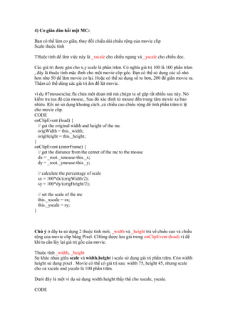 4) Co giãn àn h i m t MC:

B n có th làm co giãn, thay        i chi u dài chi u r ng c a movie clip
Scale thu c tính

THu c tính        làm vi c này là _xscale cho chi u ngang và _yscale cho chi u d c.

Các giá tr ư c gán cho x,y scale là ph n trăm. Có nghĩa giá tr 100 là 100 ph n trăm
, ây là thu c tính m c inh cho m t movie clip g c. B n có th s d ng các s nh
hơn như 50 làm movie co l i. Ho c có th s d ng s to hơn, 200 giãn movie ra.
Th m có th dùng các giá tr âm l t movie.

ví d 07mousesclae.fla ch a m t o n mã mà chúgn ta s g p r t nhi u sau này. Nó
ki m tra t a c a mouse,. Sau ó xác inh t mouse n trung tâm movie xa bao
nhiêu. R i nó s d ng kho ng cách ,c chi u cao chi u r ng tính ph n trăm t l
cho movie clip.
CODE
onClipEvent (load) {
  // get the original width and height of the mc
  origWidth = this._width;
  origHeight = this._height;
}
onClipEvent (enterFrame) {
  // get the distance from the center of the mc to the mouse
  dx = _root._xmouse-this._x;
  dy = _root._ymouse-this._y;

    // calculate the percentage of scale
    sx = 100*dx/(origWidth/2);
    sy = 100*dy/(origHeight/2);

    // set the scale of the mc
    this._xscale = sx;
    this._yscale = sy;
}



Chú ý      ây ta s d ng 2 thu c tính m i, _width và _height tr v chi u cao và chi u
r ng c a movie clip b ng Pixel. CHúng ư c lưu giú trong onClipEvent (load) vì
khi ta c n l y l i giá tr g c c a movie.

Thu c tính _width, _height
S khác nhau gi a scale và width,height í scale s d ng giá tr ph n trăm. Còn width
height s d ng pixel . Movie có th có giá tr sau: width 75, height 45, nhưng scale
cho c xscale and yscale là 100 ph n trăm.

Dư i ây là m t ví d s d ng width height th y th cho xscale, yscale.

CODE
 