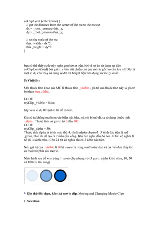 onClipEvent (enterFrame) {
 // get the distance from the center of the mc to the mouse
 dx = _root._xmouse-this._x;
 dy = _root._ymouse-this._y;

    // set the scale of the mc
    this._width = dx*2;
    this._height = dy*2;
}



b n có th th y code này ng n g n hơn ơ trên. b i vì nó ko s d ng s kiên
onClipEvent(load) b i gái tr chi u dài chi u cao c a movie g c ko c n lưu tr . ây là
m t ví d cho th y s d ng width và height ti n hơn d ng xscale ,y scale.

5) Visibility

M t thu c tính khác c a MC là thu c tính _visible , giá tr c a thu c tính này là giá tr
boolean true , false.

CODE
myClip._visible = false;

hãy xem ví d 07visible.fla       rõ hơn.

Gi s ta không mu n movie bi n m t h n, mà ch b m i, ta s d ng thu c tính
_alpha . Thu c tính có giá tr t 0 n 100
CODE
myClip._alpha = 50;
Thu c tính alpha là kênh màu th 4, tên là alpha channel . 3 kênh u tiên là red
,green, blue      t o ra 7 màu c u v ng. Khi b n nghe n       h a 32 bit, có nghĩa là
nó    4 kênh màu.. Còn 24 bit có nghĩa ch c 3 kênh u tiên.

N u giá tr c a _visible là 0 thì movie là trong su t hoàn tòan và có th nhìn th y t t
c m i th phía sau movie.

Nhìn hình sau xem cùng 1 movieclip nhưng v i 3 giá tr alpha khác nhau, 10, 50
và 100 (t trái sang)




    Gi th 08: ch n, kéo th movie clip, Moving and Changing Movie Clips

1. Selection
 