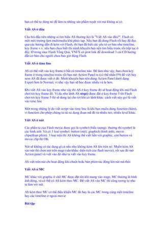 b n có th t dùng nó        làm ra nh ng s n ph m tuy t v i mà không ai có.

Vi t AS     âu

Câu h i u tiên nh ng ai tìm hi u AS thư ng h i là "Vi t AS vào âu?". Flash có
m t môi trư ng làm multimedia khá ph c t p. N u b n ã dùng Flash r i hay ã c
qua các hư ng d n i kèm v i Flash, thì b n ã bi t các y u t cơ b n như timeline,
key frame v.v. nêu b n chưa bi t thì mình khuyên b n nên tìm hi u trư c r i tiêp t c
 ây. Ơ trong m c Flash T ng Quá, VNFX có post link download 3 cái CD hư ng
d n cơ b n cho ngư i chưa bao gi dùng Flash.

Vi t AS    time line

AS có th vi t vào key frame b t c timeline nào.     làm như v y, b n ch n key
frame trong timeline trư c r i b n m Action Panel ra (có th nh n F9) viêt hay
xem AS ã ư c vi t       ó. Mình khuyên b n nên dùng Action Panel dư i d ng
Expert hơn là Normal, vì như v y b n s h c ư c nhi u và l hơn.

Khi vi t AS vào key frame như v y thì AS key frame ó s ho t ng khi mà Flash
chơi t i key frame ó. Ví d như l nh AS stop() ư c t key frame 5 thì Flash
chơi t i key frame 5 thì s d ng l i cho t i khi có l nh khác. cách vi t này g i là vi t
vào time line

M t trong nh ng lý do vi t script vào time line là khi b n mu n dùng function (hàm),
vì function cho phép chúng ta tái s d ng o n mã ó t nhi u nơi, nhi u level khác.

Viêt AS    nút

Các ph n t c a Flash movie ư c g i là symbol (bi u tư ng). thư ng thì symbol là
các hình nh. Và có 3 lo i symbol: button (nút), graphich (hình nh), movie
clips( o n phim). 3 lo i trên thì AS không th vi t li n v i graphic, còn button và
movie clip thì OK.

Nút s không có tác d ng gì c n u như không kèm AS lên trên nó. Mu n kèm AS
vào nút thì ch n nút trên stage (sân kh u: di n tích c a flash movie), r i sau ó m
Action panel và vi t vào ó như ta vi t vào key frame.

AS vi t trên nút ch ho t     ng khi chu t ho c bàn phím tác    ng lên nút mà thôi

Vi t AS    MC

MC khác v i graphic ch MC ư c t tên khi mang vào stage, MC thư ng là hình
ành ng, và có th có AS kèm theo MC. vi t AS vào MC thì cũng tương t như
ta làm v i nút.

AS kèm theo MC có th i u khi n MC ó hay là các MC trong cùng m t timeline
hay các timeline ngoài movie

Bài t p
 