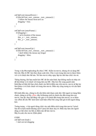 onClipEvent (mouseDown) {
  if (this.hitTest(_root._xmouse, _root._ymouse)) {
     // follow the mouse from now on
     dragging = true;
  }
}

onClipEvent (enterFrame) {
  if (dragging) {
     // set to location of the mouse
     this._x = _root._xmouse;
     this._y = _root._ymouse;
  }
}

onClipEvent (mouseUp) {
  if (this.hitTest(_root._xmouse, _root._ymouse)) {
     // don't follow the mouse any longer
     dragging = false;
  }
}




Trong ví d 08complexdrag.fla ch a 2 MC. Ki m tra movie, nhưng ch s d ng MC
bên trái. ây là MC làm theo o n code trên. Chú ý xem trung tâm movie ơc khóa
v i v trí chu t như th nào. Nó làm movie nh y ngay l p t c n u b n click vào nó.

Thông thư ng, khi b n mu n kéo MC ó lên màn hình, b n không mu n nó nh y t i
   làm kh p v trí chu t v i trung tâm c a MC. Hãy kéo file xung quanh màn
hình.B n s th y khi b n click chu t vào b t kì i m nào trên movie, movie s l p t c
làm kh p v trí click chu t v i trung tâm movie. i u này cũng tương t v i câu l nh
startDrag .

   tránh i u này, chúng ta ch c n thêm m t o n code nh . Khi ngưòi s d ng b m
chu t, chúng ta s l y offset, ây là kho ng cách t chu t cho n trung tâm c a
movie. Sau ó, thay th b ng vi c gán v trí chu t n trung tâm movie, ta se thêm
vào offset cho MC luôn luôn xu t hi n offset b i cùng m t giá tr khi ngư i dùng
kéo.

Tư ng tư ng , ví d ngưòi dùng click vào m t i m cách trung tâm movie 5 pixel.
Sau ó ta luôn mu n kho ng cách 5 pixel ó ư c duy trì. i u này làm cho ngư i
dùng có th click vào b t c i m nào kéo movie.
 ây là code cho movie 2(bên ph i)

CODE
onClipEvent (load) {
 // start out not dragging
 