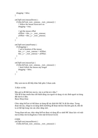 dragging = false;
}

onClipEvent (mouseDown) {
  if (this.hitTest(_root._xmouse, _root._ymouse)) {
     // follow the mouse from now on
     dragging = true;

        // get the mouse offset
        xOffset = this._x - _root._xmouse;
        yOffset = this._y - _root._ymouse;
    }
}

onClipEvent (enterFrame) {
  if (dragging) {
     // set to location of the mouse
     this._x = _root._xmouse + xOffset;
     this._y = _root._ymouse + yOffset;
  }
}

onClipEvent (mouseUp) {
  if (this.hitTest(_root._xmouse, _root._ymouse)) {
     // don't follow the mouse any longer
     dragging = false;
  }
}



Hãy xem movie           th y khác bi t gi a 2 o n code.

3) Kéo và th

Bây gi ta ã bi t kéo movie, v y ta s th nó âu.?
V n là b n mu n theo dõi hành ng c a ngư i s d ng và xác inh ngư i s dung
  t movie   âu.
Basic Drop Zone

Ch c năng hitTest có th ư c s d ng xác              nh khi MC b è lên nhau. Trong
 o n mã sau, chúgn ta s d ng l nh startDrag          o n mã kéo th ơn gi n i, nh    ó
ta có th t p trung vào các ch c năng m i.

Trong o n mã sau, ch c năng hitTest ư c s d ng so sánh MC ư c kéo v i m t
movie khác tên là dragZone trên m t lêvl(root level)

CODE
onClipEvent (mouseDown) {
  if (this.hitTest(_root._xmouse, _root._ymouse)) {
 