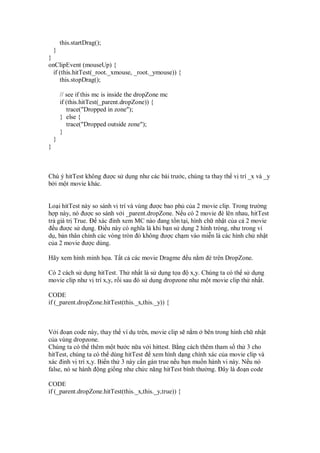 this.startDrag();
  }
}
onClipEvent (mouseUp) {
  if (this.hitTest(_root._xmouse, _root._ymouse)) {
     this.stopDrag();

        // see if this mc is inside the dropZone mc
        if (this.hitTest(_parent.dropZone)) {
           trace("Dropped in zone");
        } else {
           trace("Dropped outside zone");
        }
    }
}



Chú ý hitTest không ư c s d ng như các bài trư c, chúng ta thay th v trí _x và _y
b i m t movie khác.


Lo i hitTest này so sánh v trí và vùng ư c bao ph c a 2 movie clip. Trong trư ng
h p này, nó ư c so sánh v i _parent.dropZone. N u có 2 movie è lên nhau, hitTest
tr giá tr True.    xác inh xem MC nào ang t n t i, hình ch nh t c a c 2 movie
  u ư c s d ng. i u này có nghĩa là khi b n s d ng 2 hình tròng, như trong ví
d , b n thân chính các vòng tròn ó không ư c ch m vào mi n là các hình ch nh t
c a 2 movie ư c dùng.

Hãy xem hình minh h a. T t c các movie Dragme           u n m è trên DropZone.

Có 2 cách s d ng hitTest. Th nh t là s d ng t a     x,y. Chúng ta có th s d ng
movie clip như v trí x,y, r i sau ó s d ng dropzone như m t movie clip th nh t.

CODE
if (_parent.dropZone.hitTest(this._x,this._y)) {



V i o n code này, thay th ví d trên, movie clip s n m bên trong hình ch nh t
c a vùng dropzone.
Chúng ta có th thêm m t bư c n a v i hittest. B ng cách thêm tham s th 3 cho
hitTest, chúng ta có th dùng hitTest xem hình d ng chính xác c a movie clip và
xác inh v trí x,y. Bi n th 3 này c n gán true n u b n mu n hành vi này. N u nó
false, nó se hành ng gi ng như ch c năng hitTest bình thư ng. ây là o n code

CODE
if (_parent.dropZone.hitTest(this._x,this._y,true)) {
 