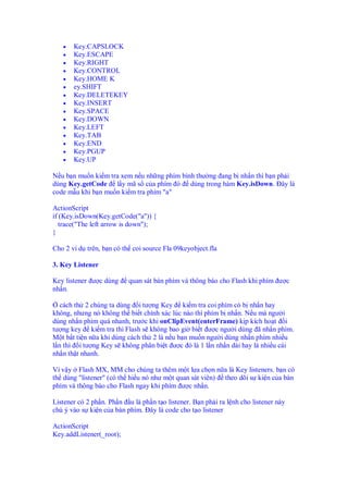 •   Key.CAPSLOCK
   •   Key.ESCAPE
   •   Key.RIGHT
   •   Key.CONTROL
   •   Key.HOME K
   •   ey.SHIFT
   •   Key.DELETEKEY
   •   Key.INSERT
   •   Key.SPACE
   •   Key.DOWN
   •   Key.LEFT
   •   Key.TAB
   •   Key.END
   •   Key.PGUP
   •   Key.UP

N u b n mu n ki m tra xem n u nh ng phím bình thư ng ang b nh n thì b n ph i
dùng Key.getCode l y mã s c a phím ó dùng trong hàm Key.isDown. ây là
code m u khi b n mu n ki m tra phím "a"

ActionScript
if (Key.isDown(Key.getCode("a")) {
   trace("The left arrow is down");
}

Cho 2 ví d trên, b n có th coi source Fla 09keyobject.fla

3. Key Listener

Key listener ư c dùng     quan sát bàn phím và thông báo cho Flash khi phím ư c
nh n.

   cách th 2 chúng ta dùng i tư ng Key ki m tra coi phím có b nh n hay
không, nhưng nó không th bi t chính xác lúc nào thì phím b nh n. N u mà ngư i
dùng nh n phím quá nhanh, trư c khi onClipEvent(enterFrame) k p kích ho t i
tư ng key ki m tra thì Flash s không bao gi bi t ư c ngư i dùng ã nh n phím.
M t b t ti n n a khi dùng cách th 2 là n u b n mu n ngư i dùng nh n phím nhi u
l n thì i tư ng Key s không phân bi t ư c ó là 1 l n nh n dài hay là nhi u cái
nh n th t nhanh.

Ví v y Flash MX, MM cho chúng ta thêm m t l a ch n n a là Key listeners. b n có
th dùng "listener" (có th hi u nó như m t quan sát viên) theo dõi s ki n c a bàn
phím và thông báo cho Flash ngay khi phím ư c nh n.

Listener có 2 ph n. Ph n u là ph n t o listener. B n ph i ra l nh cho listener này
chú ý vào s ki n c a bàn phím. ây là code cho t o listener

ActionScript
Key.addListener(_root);
 