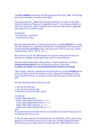 L nh Key.addlistner t o listener cho i tư ng trong thông s là _root. Và     i tư ng
này s ư c thông báo v s ki n c a bàn phím.

Trong o n code trên, _root là i tư ng ư c thông báo v s ki n c a bàn phím.
Nhưng khi nh n ư c thông báo thì _root ph i làm gì? Vì v y chúng ta c n ph i vi t
code x lý s ki n cho _root. Ví d o n code sau s ư c th c hi n khi _root nh n
 ư c thông báo v s ki n bàn phím.

ActionScript
_root.onKeyUp = function() {
  trace(Key.getAscii());
}

Khi ngư i dùng nh n phím, r i nh t tay lên thì s t o ra s ki n onKeyUP, và s ki n
này ư c thông báo t i _root (b n có th thay th _root b ng b t kỳ i tư ng nào) và
sau ó thì hàm Key.getAscii() s cho ra k t qu là mã s ASCII tương ng v i phím
v a ư c nh n, ví d A = 65, B = 66 .v.v

B n có th xem cái fla m u 09keylistener.fla, trogn ó có o n code trên (lưu ý là
trong fla này s không có gì h t ngoài o n code AS frame u tiên)

N u b n mu n bi t phím ư c nh t là gì thay vì ASCII code thì b n có th dùng
String.fromCharCode() cho ra k t qu b n mu n tìm. Thay dòng
trace(Key.getAscii()); băng trace(String.fromCharCode(Key.getAscii()));

Th t ra ngoài 3 cách trên, còn m t cách n a là dùng b x lý s ki n onClipEven c a
movie clip theo d i s ki n keyDown, keyUp, nhưng cách này không còn ư c
dùng trong Flash MX n a, vì v y b n ch có th cách này trong các Flash trư c MX
thôi.

Bài T p: Dùng phím     di chuy n movie clip

1. T o m t file Flash m i
2. T o m t movie clip ơn gi n
3. G n o n code này vào movie clip ó

ActionScript
onClipEvent(enterFrame) {
  if (Key.isDown(Key.LEFT)) this._x -= 5;
  if (Key.isDown(Key.RIGHT)) this._x += 5;
  if (Key.isDown(Key.UP)) this._y -= 5;
  if (Key.isDown(Key.DOWN)) this._y += 5;
}[/b]
  o n code trên ki m tra 4 phím mũi tên và di chuy n movie clip theo hư ng c a mũi
tên. B n hãy th movie coi sao

4. Thay i o n code trên cho hoàn ch nh hơn: t o 2 bi n [b]x, y[/b] có giá tr tương
 ương v i v trí ban u c a movie clip, và l p giá tr cho bi n [b]speed[/b] b ng 5.
M i frame c a movie, mình s ki m tra 4 phím mũi tên và i u ch nh giá tr c a 2
 