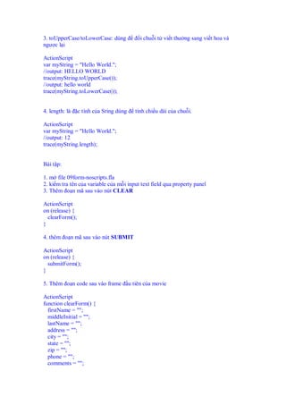 3. toUpperCase/toLowerCase: dùng              i chu i t vi t thư ng sang vi t hoa và
ngư c l i

ActionScript
var myString = "Hello World.";
//output: HELLO WORLD
trace(myString.toUpperCase());
//output: hello world
trace(myString.toLowerCase());


4. length: là    c tính c a Sring dùng     tính chi u dài c a chu i.

ActionScript
var myString = "Hello World.";
//output: 12
trace(myString.length);


Bài t p:

1. m file 09form-noscripts.fla
2. ki m tra tên c a variable c a m i input text field qua property panel
3. Thêm o n mã sau vào nút CLEAR

ActionScript
on (release) {
  clearForm();
}

4. thêm o n mã sau vào nút SUBMIT

ActionScript
on (release) {
  submitForm();
}

5. Thêm o n code sau vào frame           u tiên c a movie

ActionScript
function clearForm() {
  firstName = "";
  middleInitial = "";
  lastName = "";
  address = "";
  city = "";
  state = "";
  zip = "";
  phone = "";
  comments = "";
 