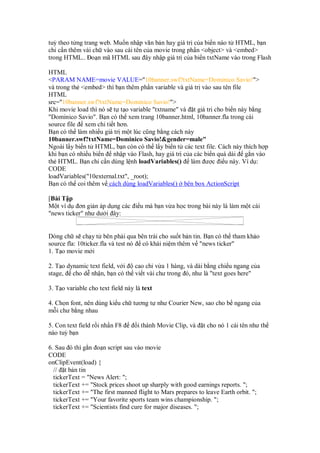 tuỳ theo t ng trang web. Mu n nh p văn b n hay giá tr c a bi n nào t HTML, b n
ch c n thêm vài ch vào sau cái tên c a movie trong ph n <object> và <embed>
trong HTML.. o n mã HTML sau ây nh p giá tr c a bi n txtName vào trong Flash

HTML
<PARAM NAME=movie VALUE="10banner.swf?txtName=Dominico Savio!">
và trong th <embed> thì b n thêm ph n variable và giá tr vào sau tên file
HTML
src="10banner.swf?txtName=Dominico Savio!">
Khi movie load thì nó s t t o variable "txtname" và t giá tr cho bi n này b ng
"Dominico Savio". B n có th xem trang 10banner.html, 10banner.fla trong cái
source file xem chi ti t hơn.
B n có th làm nhi u giá tr m t lúc cũng b ng cách này
10banner.swf?txtName=Dominico Savio!&gender=male"
Ngoài l y bi n t HTML, b n còn có th l y bi n t các text file. Cách này thích h p
khi b n có nhi u bi n nh p vào Flash, hay giá tr c a các bi n quá dài g n vào
th HTML. B n ch c n dùng l nh loadVariables() làm ư c i u này. Ví d :
CODE
loadVariables("10external.txt", _root);
B n có th coi thêm v cách dùng loadVariables() bên box ActionScript

[Bài T p
M t ví d ơn gi n áp d ng các i u mà b n v a h c trong bài này là làm m t cái
"news ticker" như dư i ây:


Dòng ch s ch y t bên ph i qua bên trái cho su t b n tin. B n có th tham kh o
source fla: 10ticker.fla và test nó có khái ni m thêm v "news ticker"
1. T o movie m i

2. T o dynamic text field, v i cao ch v a 1 hàng, và dài b ng chi u ngang c a
stage, cho d nh n, b n có th vi t vài chư trong ó, như là "text goes here"

3. T o variable cho text field này là text

4. Ch n font, nên dùng ki u ch tương t như Courier New, sao cho b ngang c a
m i chư b ng nhau

5. Con text field r i nh n F8       i thành Movie Clip, và   t cho nó 1 cái tên như th
nào tuỳ b n

6. Sau ó thì g n o n script sau vào movie
CODE
onClipEvent(load) {
  // t b n tin
  tickerText = "News Alert: ";
  tickerText += "Stock prices shoot up sharply with good earnings reports. ";
  tickerText += "The first manned flight to Mars prepares to leave Earth orbit. ";
  tickerText += "Your favorite sports team wins championship. ";
  tickerText += "Scientists find cure for major diseases. ";
 