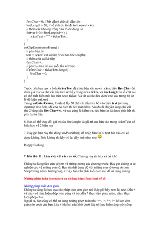 firstChar = 0; // b t u ch cái u tiên
 lineLength = 50; // s ch cái t i a trên news ticker
 // thêm các kho ng tr ng vào trư c dòng tin
 for(var i=0;i<lineLength;i++) {
     tickerText = " " + tickerText;
 }
}
onClipEvent(enterFrame) {
  // phát b n tin
  text = tickerText.substr(firstChar,lineLength);
  // thêm ch cái kê ti p
  firstChar++;
  // phát l i b n tin sau m i l n k t thúc
  if (firstChar > tickerText.length) {
      firstChar = 0;
  }
}

Trư c tiên b n t o ra bi n tickerText ch a b n văn news ticker, bi n firstChar
ch a giá tr c a ch cái u tiên s th y trong news ticker, và lineLenght là s ch cái
có th xu t hi n m t lúc trên news ticker. Và t t c các u ư c cho vào trong b s
lý d ki n onLoad
Trong onEnterFrame, Flash s l y 50 ch cái u tiên b vào bi n text ( trong
dynamic text field) cho nó hi n th lên màn hình. Sau ó di chuy n sang ch cái
th 2 b ng câu firstChar++;, và sau cùng là ki m tra, n u b n tin ã ư c phát h t thì
phát l i t   u.

6. B n có th thay i giá tr c a lineLenght và giá tr c a b n văn trong tickerText
hi u hơn v 2 bi n này

7. Bây gi b n hãy th dùng loadVariable() nh p b n tin t text file vào coi có
 ư c không. N u không thì hãy tr l i ây h i mình nhe

Happy flashing


  Gi th 11: Làm vi c v i các con s , Chương này r t hay và b ích!

Chúng ta ã nghiên c u v text và strings trong các chương trư c. Bây gi chúng ta s
nghiên c u v nh ng con s . B n s ph i ng          v i nh ng con s trong Action
Script trong nhi u trư ng h p, vì v y b n c n ph i hi u làm sao s d ng chúng.

Nh ng phép toán (operator) và nh ng hàm (function) v s

Nh ng phép toán ơn gi n
Chúng ta cũng ã h c qua các phép toán ơn gi n r i. Bây gi hãy xem l i nhé. D u +
và d u - s th c hi n phép toán c ng và tr , d u * th c hi n phép nhân, d u / th c
hi n phép chia.
Ngoài ra, b n cũng có th s d ng nh ng phép toán như +=, -=, *=, /= làm ơn
gi n cho code c a b n. L y ví d hai câu l nh dư i ây s th c hi n cùng m t công
 
