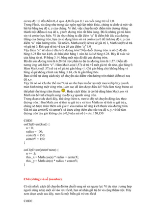 có to     1,0 n i m 0,-1 qua -1,0 r i qua 0,1 và cu i cùng tr v 1,0.
Trong Flash, và cũng như trong các ngôn ng l p trình khác, chúng ta nh v m t v t
b t kỳ b ng to      x, y c a chúng. Vì th , vi c chuy n m t i m trên ư ng th ng
thành m t i m có to        x, y trên ư ng tròn r t h u d ng. ó là nh ng gì mà hàm
sin và cosin th c hi n. Ví d như chúng ta t i m “a” là i m b t u c a ư ng
th ng c a ư ng tròn, b n có s d ng hàm sin và cosin c a 0 tính to              x, y c a
 i m “a” trên ư ng tròn. T t nhiên, Math.cos(0) s tr v giá tr 1, Math.sin(0) s tr
v giá tr 0. K t qu s tr v to          c a i m “a” 1,0
V y i m “c” s n m         âu trên ư ng tròn? N u du i ư ng tròn ra s có           dài
b ng 6.28 l n bán kính, do bán kính b ng 1 nên       dài s b ng 6.28. ây là xu t x
c a h ng s pi. Pi b ng 3.14, b ng m t n a        dài c a ư ng tròn.
    dài c a ư ng tròn là 6.28 thì m t ph n tư      dài ư ng tròn là 1.57. i m ó
tương ng v i i m “c”. Hàm Math.cos(1.57) s tr v m t giá tr r t nh , g n b ng 0.
Hàm Math.sin(1.57) s tr v giá tr g n b ng -1. Ch g n b ng ch không b ng vì
h ng s pi không chính xác b ng 3.14, ch là g n b ng thôi.
B n có th s d ng cách này chuy n các i m trên ư ng tròn thành i m có to
   x,y
V y thì nó có ích như th nào? Gi s như b n mu n t o m t movieclip bay quanh
màn hình trong m t vòng tròn. Làm sao làm ư c i u ó? N u làm b ng frame có
th ph i t n hàng trăm frame        . Ho c cách khác là có th dùng hàm Math.cos và
Math.sin tính chuy n sang to           x,y quanh vòng tròn.
Trong o n code dư i ây, khi c ng thêm n, movie clip s chuy n ng d c theo
 ư ng tròn. Hàm Math.cos s tính ra giá tr x và hàm Math.sin s tính ra giá tr y,
chúng s ư c nhân thêm v i giá tr c a radius tăng kích thư c c a ư ng tròn.
Giá tr c a centerX và centerY s ư c c ng thêm cho các to           x, y, vì th tâm
 ư ng tròn bây gi không còn 0,0 n a mà s v trí 150,150

CODE
onClipEvent(load) {
  n = 0;
  radius = 100;
  centerX = 150;
  centerY = 150;
}

onClipEvent(enterFrame) {
  n += .1;
  this._x = Math.cos(n) * radius + centerX;
  this._y = Math.sin(n) * radius + centerY;
}



Ch (string) và s (number)

Có r t nhi u cách chuy n i t chu i sang s và ngư c l i. Ví d như trư ng h p
ngư i dùng nh p m t s vào text field, b n s nh n giá tr ó và c ng thêm m t. Hãy
xem o n code sau ây, num là m t bi n giá tr text field

CODE
 