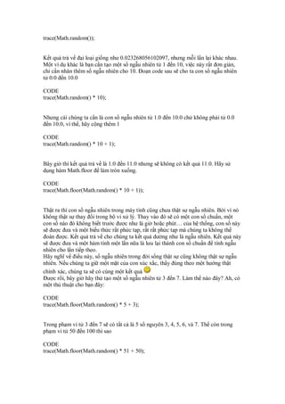 trace(Math.random());


K t qu tr v     i lo i gi ng như 0.023268056102097, nhưng m i l n l i khác nhau.
M t ví d khác là b n c n t o m t s ng u nhiên t 1 n 10, vi c này r t ơn gi n,
ch c n nhân thêm s ng u nhiên cho 10. o n code sau s cho ta con s ng u nhiên
t 0.0 n 10.0

CODE
trace(Math.random() * 10);


Nhưng cái chúng ta c n là con s ng u nhiên t 1.0   n 10.0 ch không ph i t 0.0
 n 10.0, vì th , hãy c ng thêm 1

CODE
trace(Math.random() * 10 + 1);


Bây gi thì k t qu tr v là 1.0 n 11.0 nhưng s không có k t qu 11.0. Hãy s
d ng hàm Math.floor làm tròn xu ng.

CODE
trace(Math.floor(Math.random() * 10 + 1));


Th t ra thì con s ng u nhiên trong máy tính cũng chưa th t s ng u nhiên. B i vì nó
không th t s thay i trong b vi x lý. Thay vào ó s có m t con s chu n, m t
con s nào ó không bi t trư c ư c như là gi ho c phút… c a h th ng, con s này
s ư c ưa và m t bi u th c r t ph c t p, r t r t ph c t p mà chúng ta không th
 oán ư c. K t qu tr v cho chúng ta k t qu dư ng như là ng u nhiên. K t qu này
s ư c ưa và m t hàm tính m t l n n a là lưu l i thành con s chu n tính ng u
nhiên cho l n ti p theo.
Hãy nghĩ v i u này, s ng u nhiên trong i s ng th t s cũng không th t s ng u
nhiên. N u chúng ta gi m t m t c a con xúc x c, th y úng theo m t hư ng th t
chính xác, chúng ta s có cùng m t k t qu
  ư c r i, bây gi hãy th t o m t s ng u nhiên t 3 n 7. Làm th nào ây? Ah, có
m t th thu t cho b n ây:

CODE
trace(Math.floor(Math.random() * 5 + 3);


Trong ph m vi t 3 n 7 s có t t c là 5 s nguyên 3, 4, 5, 6, và 7. Th còn trong
ph m vi t 50 n 100 thì sao

CODE
trace(Math.floor(Math.random() * 51 + 50);
 