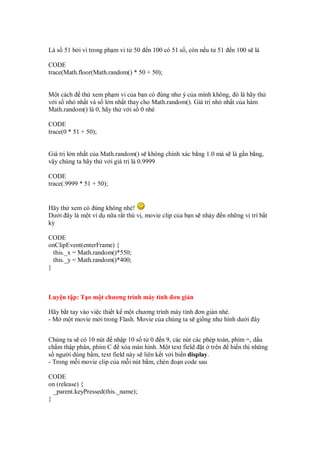 Là s 51 b i vì trong ph m vi t 50   n 100 có 51 s , còn n u t 51   n 100 s là

CODE
trace(Math.floor(Math.random() * 50 + 50);


M t cách th xem ph m vi c a b n có úng như ý c a mình không, ó là hãy th
v i s nh nh t và s l n nh t thay cho Math.random(). Giá tr nh nh t c a hàm
Math.random() là 0, hãy th v i s 0 nhé

CODE
trace(0 * 51 + 50);


Giá tr l n nh t c a Math.random() s không chính xác b ng 1.0 mà s là g n b ng,
v y chúng ta hãy th v i giá tr là 0.9999

CODE
trace(.9999 * 51 + 50);


Hãy th xem có úng không nhé!
Dư i ây là m t ví d n a r t thú v , movie clip c a b n s nh y   n nh ng v trí b t
kỳ

CODE
onClipEvent(enterFrame) {
  this._x = Math.random()*550;
  this._y = Math.random()*400;
}



Luy n t p: T o m t chương trình máy tính ơn gi n

Hãy b t tay vào vi c thi t k m t chương trình máy tính ơn gi n nhé.
- M m t movie m i trong Flash. Movie c a chúng ta s gi ng như hình dư i ây


Chúng ta s có 10 nút nh p 10 s t 0 n 9, các nút các phép toán, phím =, d u
ch m th p phân, phím C xóa màn hình. M t text field t trên hi n th nh ng
s ngư i dùng b m, text field này s liên k t v i bi n display.
- Trong m i movie clip c a m i nút b m, chèn o n code sau

CODE
on (release) {
  _parent.keyPressed(this._name);
}
 