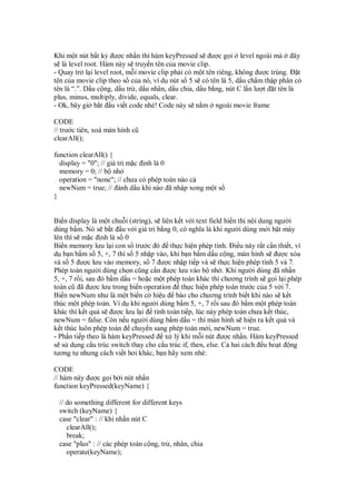 Khi m t nút b t kỳ ư c nh n thì hàm keyPressed s ư c g i level ngoài mà             ây
s là level root. Hàm này s truy n tên c a movie clip.
- Quay tr l i level root, m i movie clip ph i có m t tên riêng, không ư c trùng. t
tên c a movie clip theo s c a nó, ví d nút s 5 s có tên là 5, d u ch m th p phân có
tên là “.”. D u c ng, d u tr , d u nhân, d u chia, d u b ng, nút C l n lư t t tên là
plus, minus, multiply, divide, equals, clear.
- Ok, bây gi b t u vi t code nhé! Code này s n m ngoài movie frame

CODE
// trư c tiên, xoá màn hình cũ
clearAll();

function clearAll() {
  display = "0"; // giá tr m c nh là 0
  memory = 0; // b nh
  operation = "none"; // chưa có phép toán nào c
  newNum = true; // ánh d u khi nào ã nh p xong m t s
}


Bi n display là m t chu i (string), s liên k t v i text field hi n th n i dung ngư i
dùng b m. Nó s b t u v i giá tr b ng 0, có nghĩa là khi ngư i dùng m i b t máy
lên thì s m c nh là s 0
Bi n memory lưu l i con s trư c ó th c hi n phép tính. i u này r t c n thi t, ví
d b n b m s 5, +, 7 thì s 5 nh p vào, khi b n b m d u c ng, màn hình s ư c xóa
và s 5 ư c lưu vào memory, s 7 ư c nh p ti p và s th c hi n phép tính 5 và 7.
Phép toán ngư i dùng ch n cũng c n ư c lưu vào b nh . Khi ngư i dùng ã nh n
5, +, 7 r i, sau ó b m d u = ho c m t phép toán khác thì chương trình s g i l i phép
toán cũ ã ơc lưu trong bi n operation th c hi n phép toán trư c c a 5 v i 7.
Bi n newNum như là m t bi n c hi u báo cho chương trình bi t khi nào s k t
thúc m t phép toán. Ví d khi ngư i dùng b m 5, +, 7 r i sau ó b m m t phép toán
khác thì k t qu s ư c lưu l i tính toán ti p, lúc này phép toán chưa k t thúc,
newNum = false. Còn n u ngư i dùng b m d u = thì màn hình s hi n ra k t qu và
k t thúc luôn phép toán chuy n sang phép toán m i, newNum = true.
- Ph n ti p theo là hàm keyPressed x lý khi m i nút ư c nh n. Hàm keyPressed
s s d ng c u trúc switch thay cho c u trúc if, then, else. C hai cách u ho t ng
tương t nhưng cách vi t hơi khác, b n hãy xem nhé:

CODE
// hàm này ư c g i b i nút nh n
function keyPressed(keyName) {

 // do something different for different keys
 switch (keyName) {
 case "clear" : // khi nh n nút C
    clearAll();
    break;
 case "plus" : // các phép toán c ng, tr , nhân, chia
    operate(keyName);
 