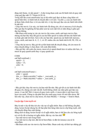 úng m t frame, và n u speed = .4 như trong o n code sau thì hành tinh s quay m t
vòng qu       o m t 15.7 frame (6.28/.4).
Trong m i l n event enterFrame x y ra thì orbit (qu        o) s ư c c ng thêm v i
speed hi n th i, và hành tinh di chuy n n v trí m i. To           x, y c a các hành tinh
s ư c hi u ch nh theo v trí c a m t tr i, vì v y tâm qu         o c a các hành tinh chính
là m t tr i.
- Ch y th movie. Lúc này, các hành tinh v n ng yên, ch có mercurcy là di chuy n.
N u qu       o b nghiêng thì b n ph i xem l i xem m t tr i có n m úng gi a qu
   o hay không.
- t o n code tương t vào các movie clip venus, earth, and mars movie clips,
nhưng mà b n hãy thay i giá tr c a hai bi n speed và radius làm cho hành tinh
xa ho c g n m t tr i hơn. G i ý cho các b n nhé, speed c a các hành tinh mercury,
venus, earth, and mars là .4, .2, .1, và .05, radius cho các hành tinh là 40, 90, 150, và
210.
- Ch y th l i movie. Bây gi thì c b n hành tinh ã chuy n ng, ch còn moon là
chưa chuy n ng vì chưa ư c vi t code i u khi n.
- Bây gi hãy vi t code cho moon, moon s có speed nhanh hơn và radius nh hơn, và
moon s quay quanh earth thay vì quay quanh sun

CODE
onClipEvent(load) {
  speed = .5;
  radius = 15;
  orbit = 0;
}

onClipEvent(enterFrame) {
  orbit += speed;
  this._x = Math.cos(orbit) * radius + _root.earth._x;
  this._y = Math.sin(orbit) * radius + _root.earth._y;
}


- Bây gi hãy ch y th movie c a b n m t l n n a. Bây gi t t c các hành tinh u
  ã quay r i, nhưng còn m t v n . Earth không chính xác n m gi a qu     oc a
moon, vì sao th ? B i vì moon s quay trư c earth, vì moon n m m t layer trên
layer c a earth. Chúng ta c n ph i làm cho earth quay trư c r i m i n moon.
làm như v y, ch n movie clip moon, r i ch n Modify -> Arrange -> Send to Back.

Luy n t p: Làm tuy t rơi

  ây là m t ví d r t h u ích cho vi c t o s ng u nhiên. B n có th không c n ph i
dùng Action Script nhưng lúc ó b n ph i làm hàng trăm movie clip bông tuy t, m i
cái chuy n ng theo m t ư ng.
B ng cách s d ng Action Script và s ng u nhiên, b n có th làm cho các bông tuy t
rơi v i t c và hư ng rơi ng u nhiên. B t tay vào làm nhé!
- T o m t movie m i trong Flash
- T o m t movie clip m i, t tên là Snowflake và t tên instance c a nó là
snowflake
- t o n code sau vào movie clip Snowflake. o n code này s kh i t o nh ng giá
 