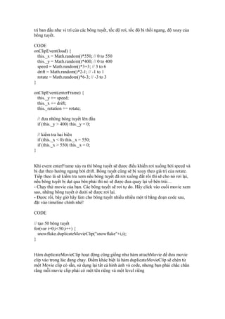 tr ban u như v trí c a các bông tuy t, t c    rơi, t c   b th i ngang,   xoay c a
bông tuy t.

CODE
onClipEvent(load) {
  this._x = Math.random()*550; // 0 to 550
  this._y = Math.random()*400; // 0 to 400
  speed = Math.random()*3+3; // 3 to 6
  drift = Math.random()*2-1; // -1 to 1
  rotate = Math.random()*6-3; // -3 to 3
}

onClipEvent(enterFrame) {
 this._y += speed;
 this._x += drift;
 this._rotation += rotate;

    // ưa nh ng bông tuy t lên u
    if (this._y > 400) this._y = 0;

    // ki m tra hai biên
    if (this._x < 0) this._x = 550;
    if (this._x > 550) this._x = 0;
}


Khi event enterFrame x y ra thì bông tuy t s ư c i u khi n rơi xu ng b i speed và
b d t theo hư ng ngang b i drift. Bông tuy t cũng s b xoay theo giá tr c a rotate.
Ti p theo là s ki m tra xem n u bông tuy t ã rơi xu ng t r i thì s cho nó rơi l i,
n u bông tuy t b d t qua bên ph i thì nó s ư c ưa quay l i v bên trái…
- Ch y th movie c a b n. Các bông tuy t s rơi t do. Hãy click vào cu i movie xem
sao, nh ng bông tuy t dư i s ư c rơi l i.
-     ơc r i, bây gi hãy làm cho bông tuy t nhi u nhi u m t tí b ng o n code sau,
   t vào timeline chính nhé!

CODE

// t o 50 bông tuy t
for(var i=0;i<50;i++) {
   snowflake.duplicateMovieClip("snowflake"+i,i);
}


Hàm duplicateMovieClip ho t ng cũng gi ng như hàm attachMovie          ưa movie
clip vào trong lúc ang ch y. i m khác bi t là hàm duplicateMovieClip s chèn t
m t Movie clip có s n, s d ng l i t t c hình nh và code, nhưng b n ph i ch c ch n
r ng m i movie clip ph i có m t tên riêng và m t level riêng
 