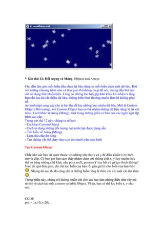 Gi th 12:      i tư ng và M ng, Objects and Arrays

Cho n bây gi , m i bi n u ch a d li u riêng l , m i bi n ch a m t d li u.         i
v i nh ng chương trình nh và ơn gi n thì không có gì nói, nhưng n khi b n
c n s d ng th t nhi u bi n. Cũng có nh ng lúc b n g p khó khăn khi nh n ra r ng
b n c n lưu r t r t nhi u d li u, nh ng bi n bình thư ng mu n làm thì không ph i
d .
ActionScript cung c p cho ta hai th     lưu nh ng lo i nhi u d li u. M t là Custom
Object ( i tư ng), v i Custom Object b n có th nhóm nh ng d li u riêng l l i v i
nhau. Cách khác là Array (M ng), m t trong nh ng ph n cơ b n c a các ngôn ng l p
trình cao c p.
Trong gi th 12 này, chúng ta s h c:
- Cách t o Custom Object
- Cách s d ng nh ng i tư ng ActionScript ư c d ng s n
- Tìm hi u v Array (M ng)
- Làm ch chuy n ng
- T o nh ng v t th ch y theo con tr chu t trên màn hình

T o Custom Object

Ch c h n các b n ã quen thu c v i nh ng tên như x và y       i u khi n v trí trên
movie clip. Có bao gi b n c m th y nhàm chán v i nh ng ch x, y hay mu n thay
th nó b ng nh ng ch khác như positionX, positionY hay b t c gì b n thích không?
Vi c ó quá ơn gi n, ch c n t o bi n c a b n r i gán giá tr cho bi n c a b n thôi
   . Nhưng dù sao thì ó cũng ch là nh ng bi n riêng l thôi, ch v i m t cái tên khác
   .
Trong ph n này, chúng tôi không mu n ch cho các b n làm nh ng i u như v y mà
s nói v cách t o m t custom variable Object. Ví d , b n có th lưu bi n x, y như
sau:


CODE
pos = {x:10, y:20};
 